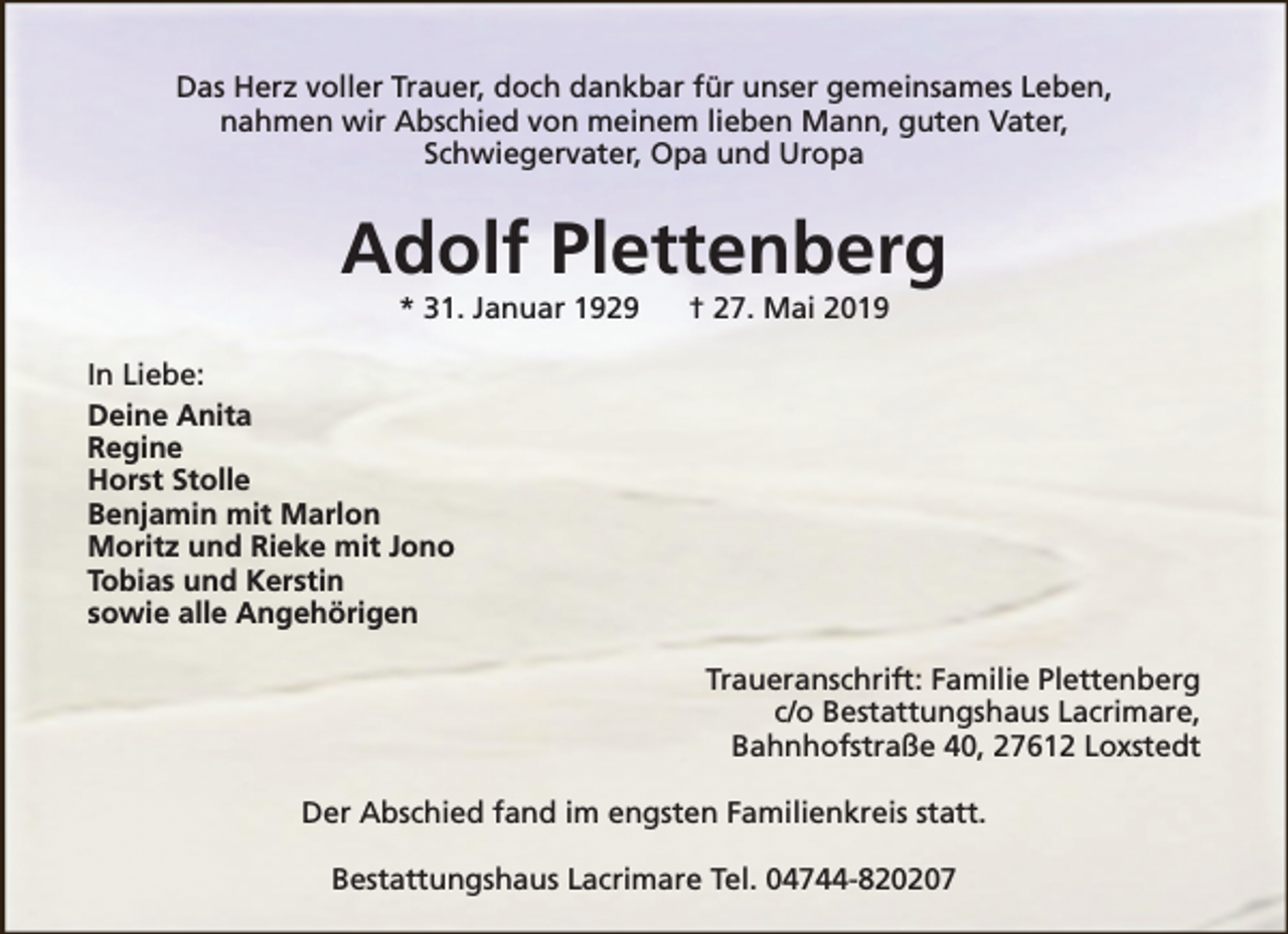 <p>Das Herz voller Trauer, doch dankbar für unser gemeinsames Leben,<br />nahmen wir Abschied von meinem lieben Mann, guten Vater,<br />Schwiegervater, Opa und Uropa</p><p>Adolf Plettenberg<br />* 31. Januar 1929</p><p>† 27. Mai 2019</p><p>In Liebe:<br />Deine Anita<br />Regine<br />Horst Stolle<br />Benjamin mit Marlon<br />Moritz und Rieke mit Jono<br />Tobias und Kerstin<br />sowie alle Angehörigen<br />Traueranschrift: Familie Plettenberg<br />c/o Bestattungshaus Lacrimare,<br />Bahnhofstraße 40, 27612 Loxstedt<br />Der Abschied fand im engsten Familienkreis statt.<br />Bestattungshaus Lacrimare Tel. 04744-820207</p>