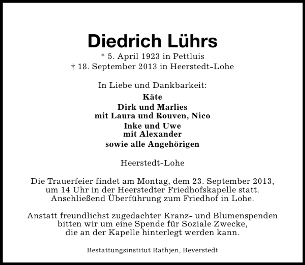 <p>Diedrich Lührs</p><p>* 5. April 1923 in Pettluis<br />† 18. September 2013 in Heerstedt-Lohe<br />In Liebe und Dankbarkeit:<br />Käte<br />Dirk und Marlies<br />mit Laura und Rouven, Nico<br />Inke und Uwe<br />mit Alexander<br />sowie alle Angehörigen<br />Heerstedt-Lohe<br />Die Trauerfeier findet am Montag, dem 23. September 2013,<br />um 14 Uhr in der Heerstedter Friedhofskapelle statt.<br />Anschließend Überführung zum Friedhof in Lohe.<br />Anstatt freundlichst zugedachter Kranz- und Blumenspenden<br />bitten wir um eine Spende für Soziale Zwecke,<br />die an der Kapelle hinterlegt werden kann.<br />Bestattungsinstitut Rathjen, Beverstedt</p>