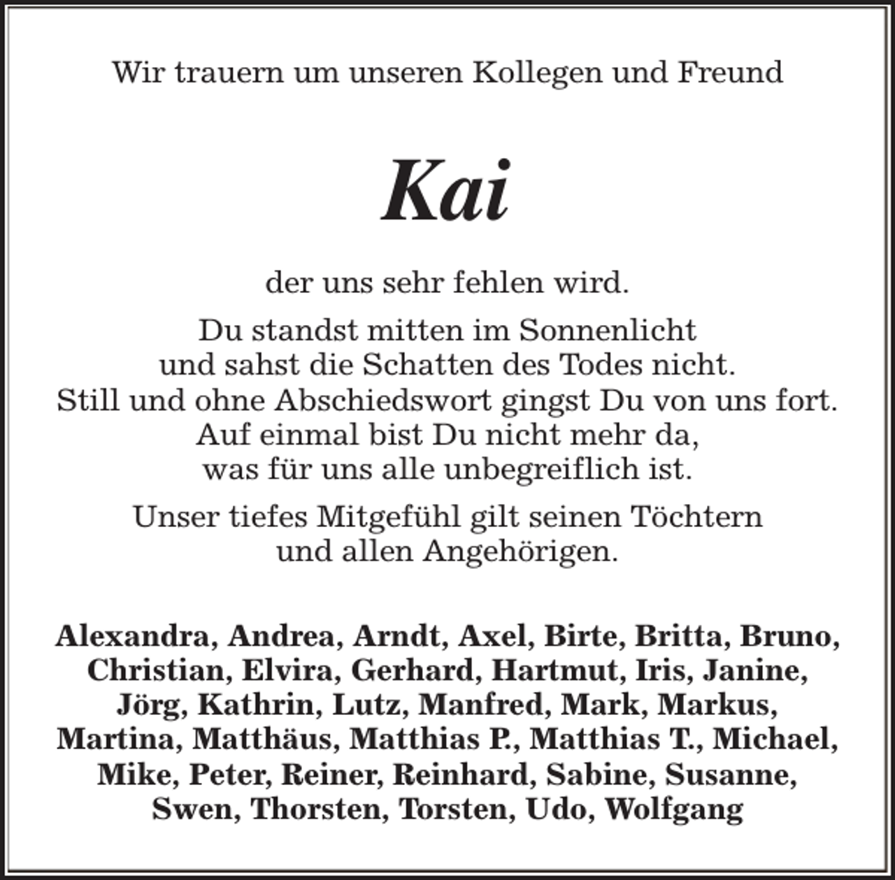 <p>Wir trauern um unseren Kollegen und Freund</p><p>Kai<br />der uns sehr fehlen wird.<br />Du standst mitten im Sonnenlicht<br />und sahst die Schatten des Todes nicht.<br />Still und ohne Abschiedswort gingst Du von uns fort.<br />Auf einmal bist Du nicht mehr da,<br />was für uns alle unbegreiflich ist.<br />Unser tiefes Mitgefühl gilt seinen Töchtern<br />und allen Angehörigen.<br />Alexandra, Andrea, Arndt, Axel, Birte, Britta, Bruno,<br />Christian, Elvira, Gerhard, Hartmut, Iris, Janine,<br />Jörg, Kathrin, Lutz, Manfred, Mark, Markus,<br />Martina, Matthäus, Matthias P., Matthias T., Michael,<br />Mike, Peter, Reiner, Reinhard, Sabine, Susanne,<br />Swen, Thorsten, Torsten, Udo, Wolfgang</p>