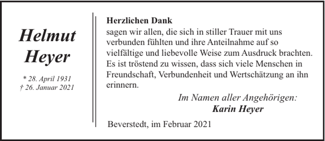 <p>Helmut<br />Heyer<br />* 28. April 1931<br />† 26. Januar 2021</p><p>Herzlichen Dank<br />sagen wir allen, die sich in stiller Trauer mit uns<br />verbunden fühlten und ihre Anteilnahme auf so<br />vielfältige und liebevolle Weise zum Ausdruck brachten.<br />Es ist tröstend zu wissen, dass sich viele Menschen in<br />Freundschaft, Verbundenheit und Wertschätzung an ihn<br />erinnern.</p><p>Im Namen aller Angehörigen:<br />Karin Heyer<br />Beverstedt, im Februar 2021</p>