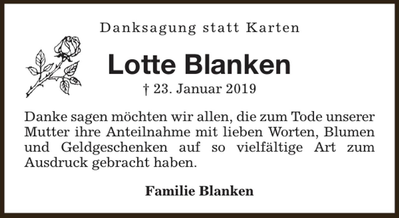 <p>D a n k s a g u n g s t a t t K a rt e n</p><p>Lotte Blanken<br />† 23. Januar 2019</p><p>Danke sagen möchten wir allen, die zum Tode unserer<br />Mutter ihre Anteilnahme mit lieben Worten, Blumen<br />und Geldgeschenken auf so vielfältige Art zum<br />Ausdruck gebracht haben.<br />Familie Blanken</p>