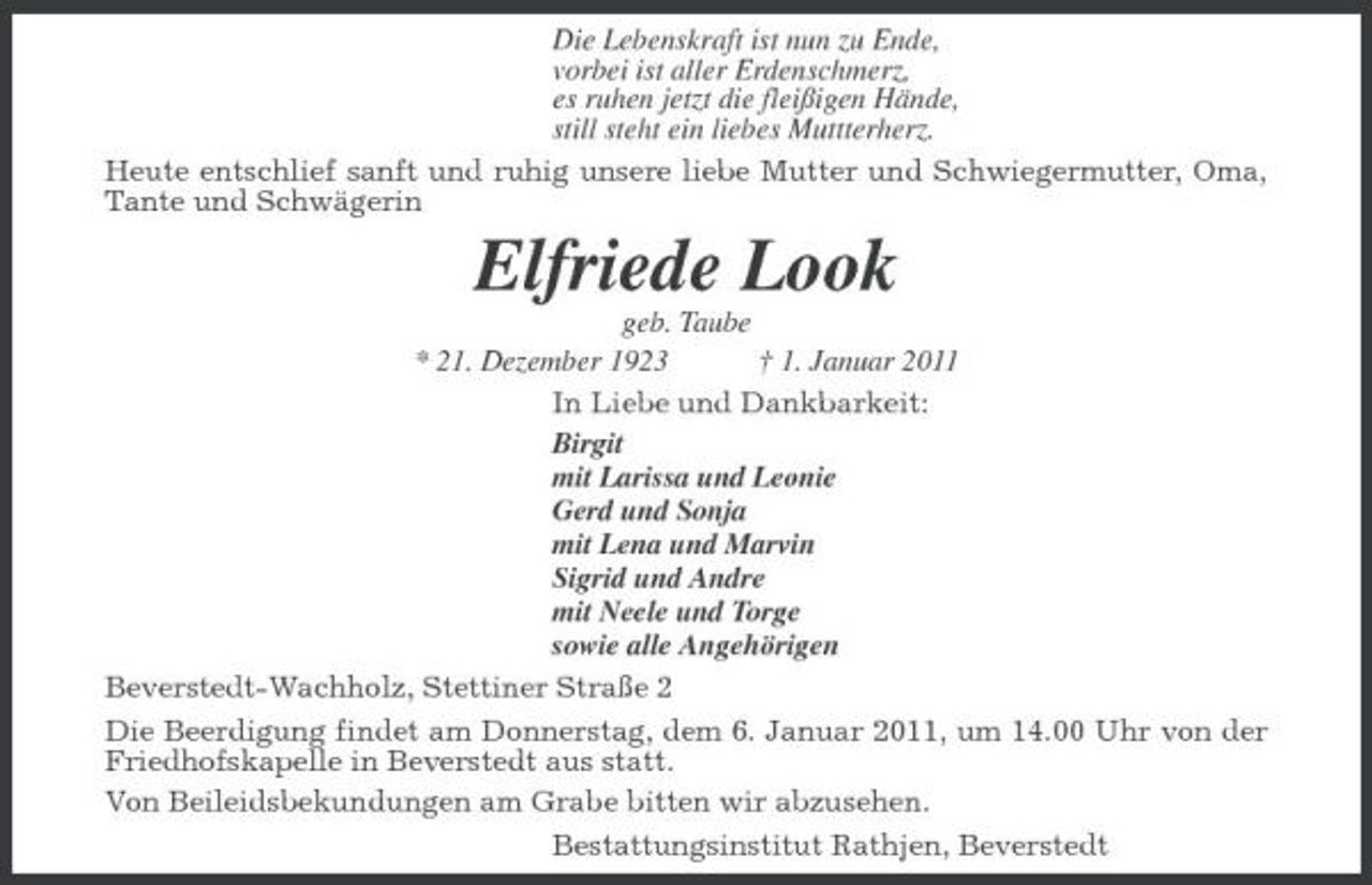 <p>Die Lebenskraft ist nun zu Ende, vorbei ist aller Erdenschmerz, es ruhen jetzt die fleißigen Hände, still steht ein liebes Muttterherz. Heute entschlief sanft und ruhig unsere liebe Mutter und Schwiegermutter, Oma, Tante und Schwägerin</p><p>Elfriede Look<br />geb. Taube * 21. Dezember 1923 † 1. Januar 2011 In Liebe und Dankbarkeit: Birgit mit Larissa und Leonie Gerd und Sonja mit Lena und Marvin Sigrid und Andre mit Neele und Torge sowie alle Angehörigen Beverstedt-Wachholz, Stettiner Straße 2 Die Beerdigung findet am Donnerstag, dem 6. Januar 2011, um 14.00 Uhr von der Friedhofskapelle in Beverstedt aus statt. Von Beileidsbekundungen am Grabe bitten wir abzusehen. Bestattungsinstitut Rathjen, Beverstedt</p>