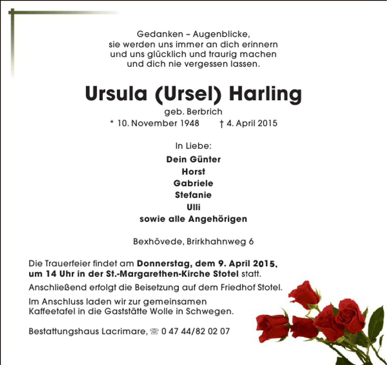 <p>Gedanken – Augenblicke,<br />sie werden uns immer an dich erinnern<br />und uns glücklich und traurig machen<br />n<br />und dich nie vergessen lassen.</p>
<p>Ursula (Ursel) Harling<br />geb. Berbrich<br />* 10. November 1948<br />† 4. April 2015<br />In Liebe:<br />Dein Günter<br />Horst<br />Gabriele<br />Stefanie<br />Ulli<br />sowie alle Angehörigen<br />Bexhövede, Brirkhahnweg 6<br />Die Trauerfeier findet am Donnerstag, dem 9. April 2015,<br />0 5<br />um 14 Uhr in der St.-Margarethen-Kirche Stotel statt.<br />t<br />Anschließend erfolgt die Beisetzung auf dem Friedhof Stotel.<br />Im Anschluss laden wir zur gemeinsamen<br />Kaffeetafel in die Gaststätte Wolle in Schwegen.<br />Bestattungshaus Lacrimare, s 0 47 44/82 02 07</p>