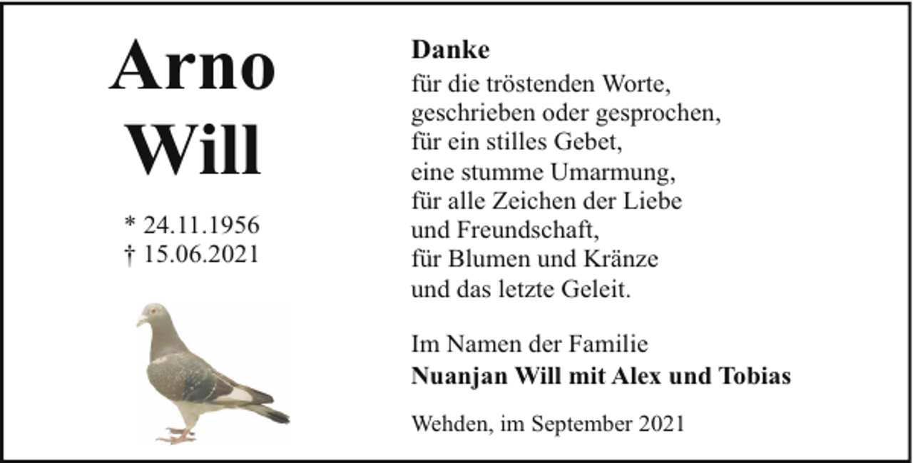 <p>Arno<br />Will<br />* 24.11.1956<br />† 15.06.2021</p>
<p>Danke</p>
<p>für die tröstenden Worte,<br />geschrieben oder gesprochen,<br />für ein stilles Gebet,<br />eine stumme Umarmung,<br />für alle Zeichen der Liebe<br />und Freundschaft,<br />für Blumen und Kränze<br />und das letzte Geleit.<br />Im Namen der Familie<br />Nuanjan Will mit Alex und Tobias<br />Wehden, im September 2021</p>