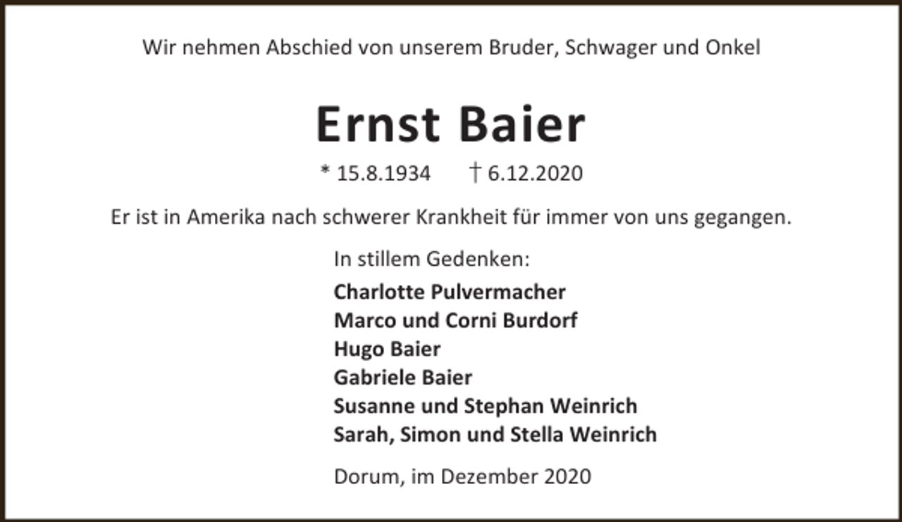 <p>Wir nehmen Abschied von unserem Bruder, Schwager und Onkel</p><p>Ernst Baier<br />* 15.8.1934</p><p>† 6.12.2020</p><p>Er ist in Amerika nach schwerer Krankheit für immer von uns gegangen.<br />In stillem Gedenken:<br />Charlotte Pulvermacher<br />Marco und Corni Burdorf<br />Hugo Baier<br />Gabriele Baier<br />Susanne und Stephan Weinrich<br />Sarah, Simon und Stella Weinrich<br />Dorum, im Dezember 2020</p>