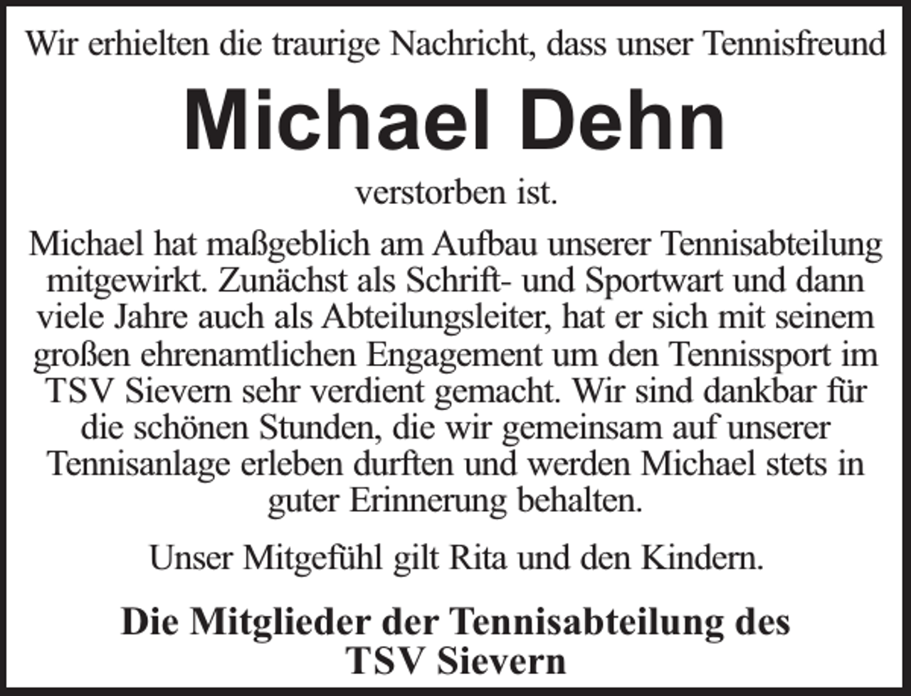 <p>Wir erhielten die traurige Nachricht, dass unser Tennisfreund</p><p>Michael Dehn</p><p>verstorben ist.<br />Michael hat maßgeblich am Aufbau unserer Tennisabteilung<br />mitgewirkt. Zunächst als Schrift- und Sportwart und dann<br />viele Jahre auch als Abteilungsleiter, hat er sich mit seinem<br />großen ehrenamtlichen Engagement um den Tennissport im<br />TSV Sievern sehr verdient gemacht. Wir sind dankbar für<br />die schönen Stunden, die wir gemeinsam auf unserer<br />Tennisanlage erleben durften und werden Michael stets in<br />guter Erinnerung behalten.<br />Unser Mitgefühl gilt Rita und den Kindern.</p><p>Die Mitglieder der Tennisabteilung des<br />TSV Sievern</p>