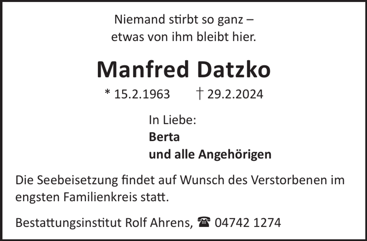 <p>Niemand srbt so ganz –<br />etwas von ihm bleibt hier.</p><p>Manfred Datzko<br />* 15.2.1963</p><p>† 29.2.2024</p><p>In Liebe:<br />Berta<br />und alle Angehörigen<br />Die Seebeisetzung ﬁndet auf Wunsch des Verstorbenen im<br />engsten Familienkreis sta©.<br />Besta©ungsinstut Rolf Ahrens,  04742 1274</p>