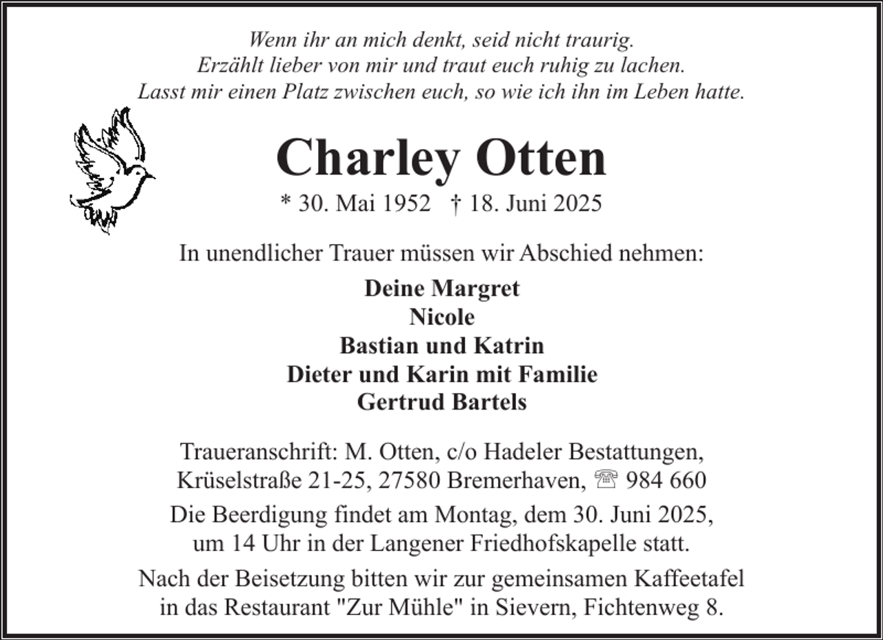 <p>Wenn ihr an mich denkt, seid nicht traurig.<br />Erzählt lieber von mir und traut euch ruhig zu lachen.<br />Lasst mir einen Platz zwischen euch, so wie ich ihn im Leben hatte.</p><p>Charley Otten<br />* 30. Mai 1952 † 18. Juni 2025</p><p>In unendlicher Trauer müssen wir Abschied nehmen:<br />Deine Margret<br />Nicole<br />Bastian und Katrin<br />Dieter und Karin mit Familie<br />Gertrud Bartels<br />Traueranschrift: M. Otten, c/o Hadeler Bestattungen,<br />Krüselstraße 21-25, 27580 Bremerhaven, ' 984 660<br />Die Beerdigung findet am Montag, dem 30. Juni 2025,<br />um 14 Uhr in der Langener Friedhofskapelle statt.<br />Nach der Beisetzung bitten wir zur gemeinsamen Kaffeetafel<br />in das Restaurant "Zur Mühle" in Sievern, Fichtenweg 8.</p>