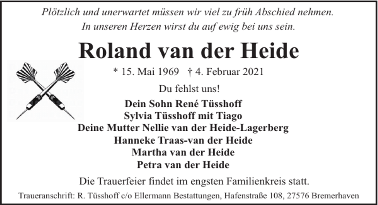 <p>Plötzlich und unerwartet müssen wir viel zu früh Abschied nehmen.<br />In unseren Herzen wirst du auf ewig bei uns sein.</p><p>Roland van der Heide<br />* 15. Mai 1969 † 4. Februar 2021</p><p>Du fehlst uns!<br />Dein Sohn René Tüsshoff<br />Sylvia Tüsshoff mit Tiago<br />Deine Mutter Nellie van der Heide-Lagerberg<br />Hanneke Traas-van der Heide<br />Martha van der Heide<br />Petra van der Heide<br />Die Trauerfeier findet im engsten Familienkreis statt.<br />Traueranschrift: R. Tüsshoff c/o Ellermann Bestattungen, Hafenstraße 108, 27576 Bremerhaven</p>