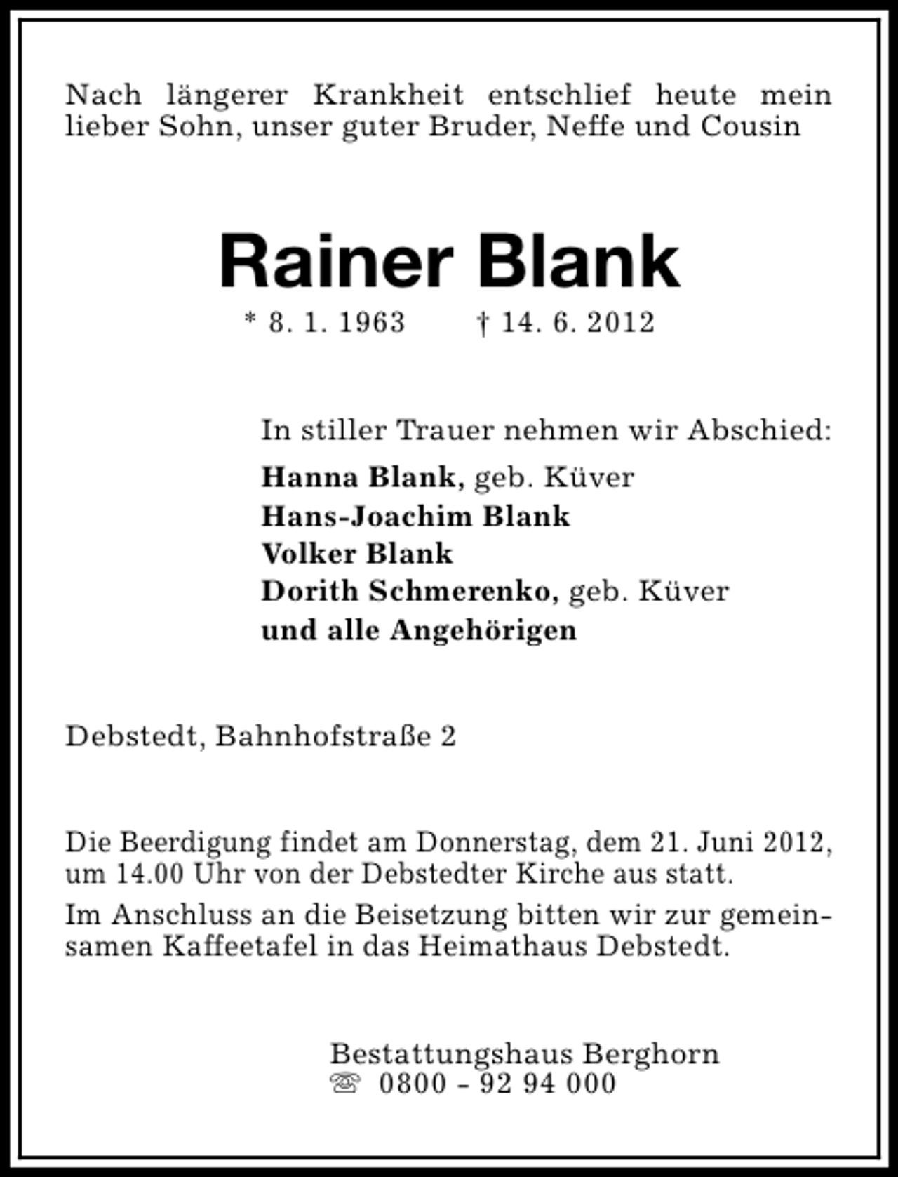 <p>Nach längerer Krankheit entschlief heute mein<br />lieber Sohn, unser guter Bruder, Neffe und Cousin</p><p>Rainer Blank<br />* 8. 1. 1963</p><p>† 14. 6. 2012</p><p>In stiller Trauer nehmen wir Abschied:<br />Hanna Blank, geb. Küver<br />Hans-Joachim Blank<br />Volker Blank<br />Dorith Schmerenko, geb. Küver<br />und alle Angehörigen<br />Debstedt, Bahnhofstraße 2<br />Die Beerdigung findet am Donnerstag, dem 21. Juni 2012,<br />um 14.00 Uhr von der Debstedter Kirche aus statt.<br />Im Anschluss an die Beisetzung bitten wir zur gemeinsamen Kaffeetafel in das Heimathaus Debstedt.<br />Bestattungshaus Berghorn<br />s 0800 - 92 94 000</p>