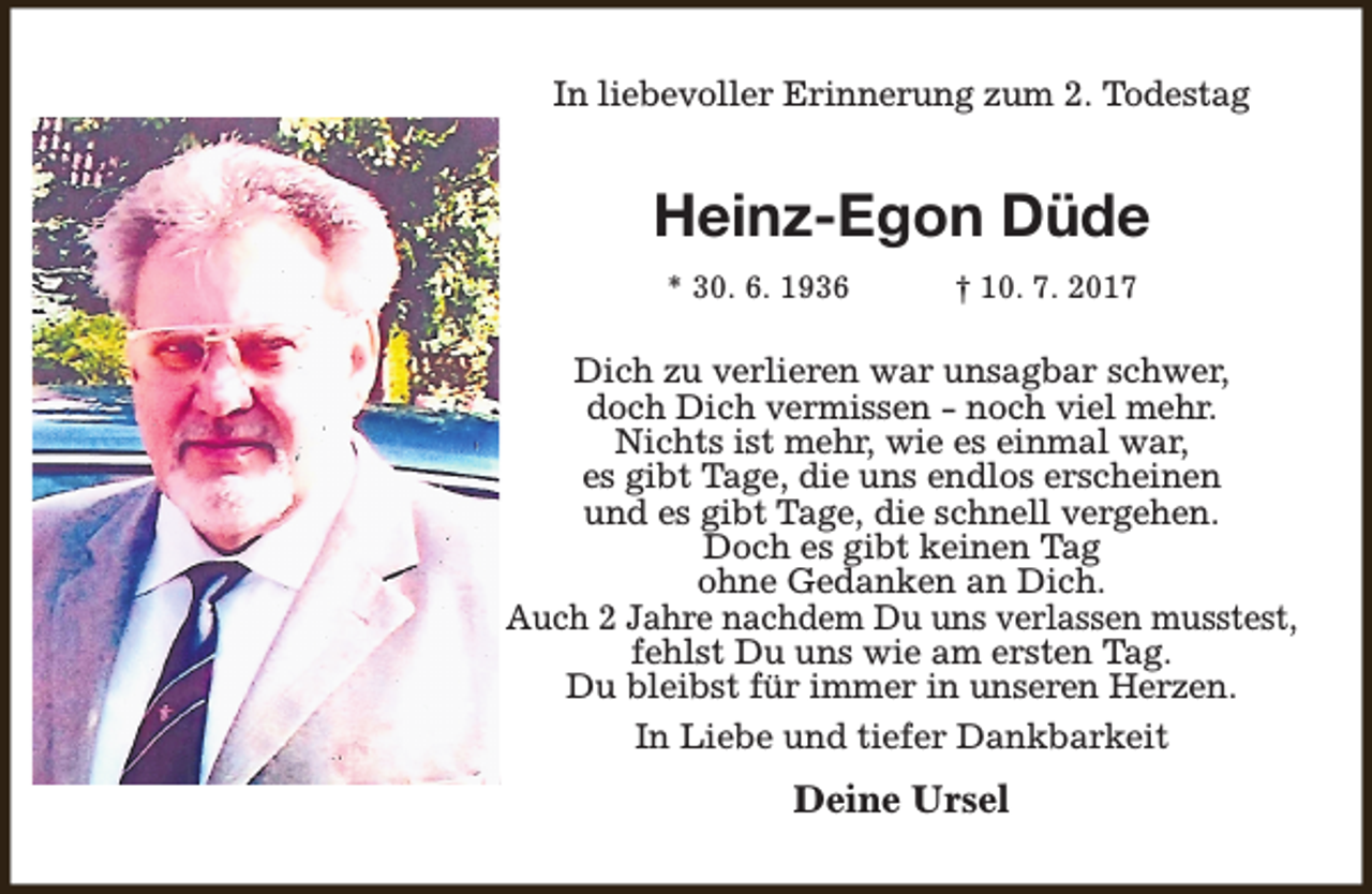 <p>In liebevoller Erinnerung zum 2. Todestag</p><p>Heinz-Egon Düde<br />* 30. 6. 1936</p><p>† 10. 7. 2017</p><p>Dich zu verlieren war unsagbar schwer,<br />doch Dich vermissen - noch viel mehr.<br />Nichts ist mehr, wie es einmal war,<br />es gibt Tage, die uns endlos erscheinen<br />und es gibt Tage, die schnell vergehen.<br />Doch es gibt keinen Tag<br />ohne Gedanken an Dich.<br />Auch 2 Jahre nachdem Du uns verlassen musstest,<br />fehlst Du uns wie am ersten Tag.<br />Du bleibst für immer in unseren Herzen.<br />In Liebe und tiefer Dankbarkeit</p><p>Deine Ursel</p>
