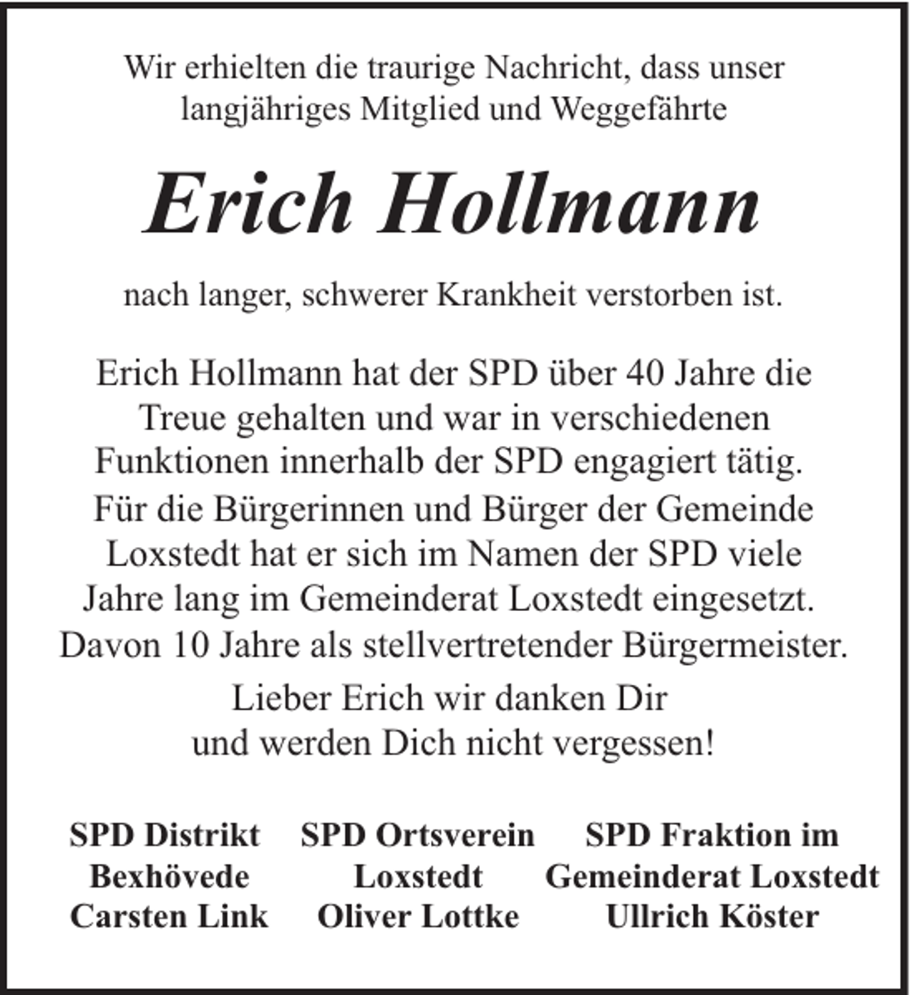 <p>Wir erhielten die traurige Nachricht, dass unser<br />langjähriges Mitglied und Weggefährte</p><p>Erich Hollmann<br />nach langer, schwerer Krankheit verstorben ist.</p><p>Erich Hollmann hat der SPD über 40 Jahre die<br />Treue gehalten und war in verschiedenen<br />Funktionen innerhalb der SPD engagiert tätig.<br />Für die Bürgerinnen und Bürger der Gemeinde<br />Loxstedt hat er sich im Namen der SPD viele<br />Jahre lang im Gemeinderat Loxstedt eingesetzt.<br />Davon 10 Jahre als stellvertretender Bürgermeister.<br />Lieber Erich wir danken Dir<br />und werden Dich nicht vergessen!<br />SPD Distrikt SPD Ortsverein SPD Fraktion im<br />Bexhövede<br />Loxstedt<br />Gemeinderat Loxstedt<br />Carsten Link Oliver Lottke<br />Ullrich Köster</p>