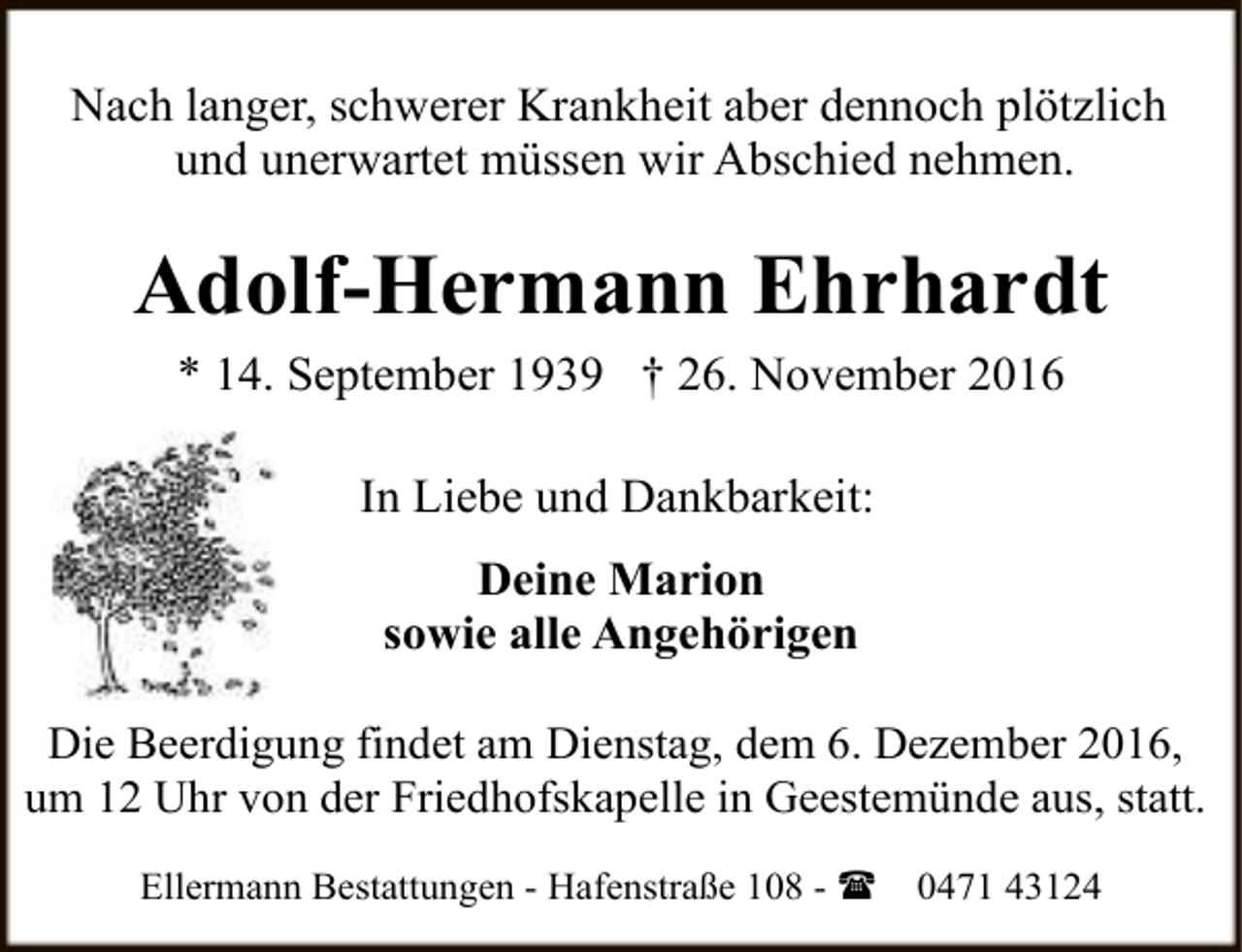 <p>Nach langer, schwerer Krankheit aber dennoch plötzlich<br />und unerwartet müssen wir Abschied nehmen.</p><p>Adolf-Hermann Ehrhardt<br />* 14. September 1939 † 26. November 2016<br />In Liebe und Dankbarkeit:<br />Deine Marion<br />sowie alle Angehörigen<br />Die Beerdigung findet am Dienstag, dem 6. Dezember 2016,<br />um 12 Uhr von der Friedhofskapelle in Geestemünde aus, statt.<br />Ellermann Bestattungen - Hafenstraße 108 - (</p><p>0471 43124</p>