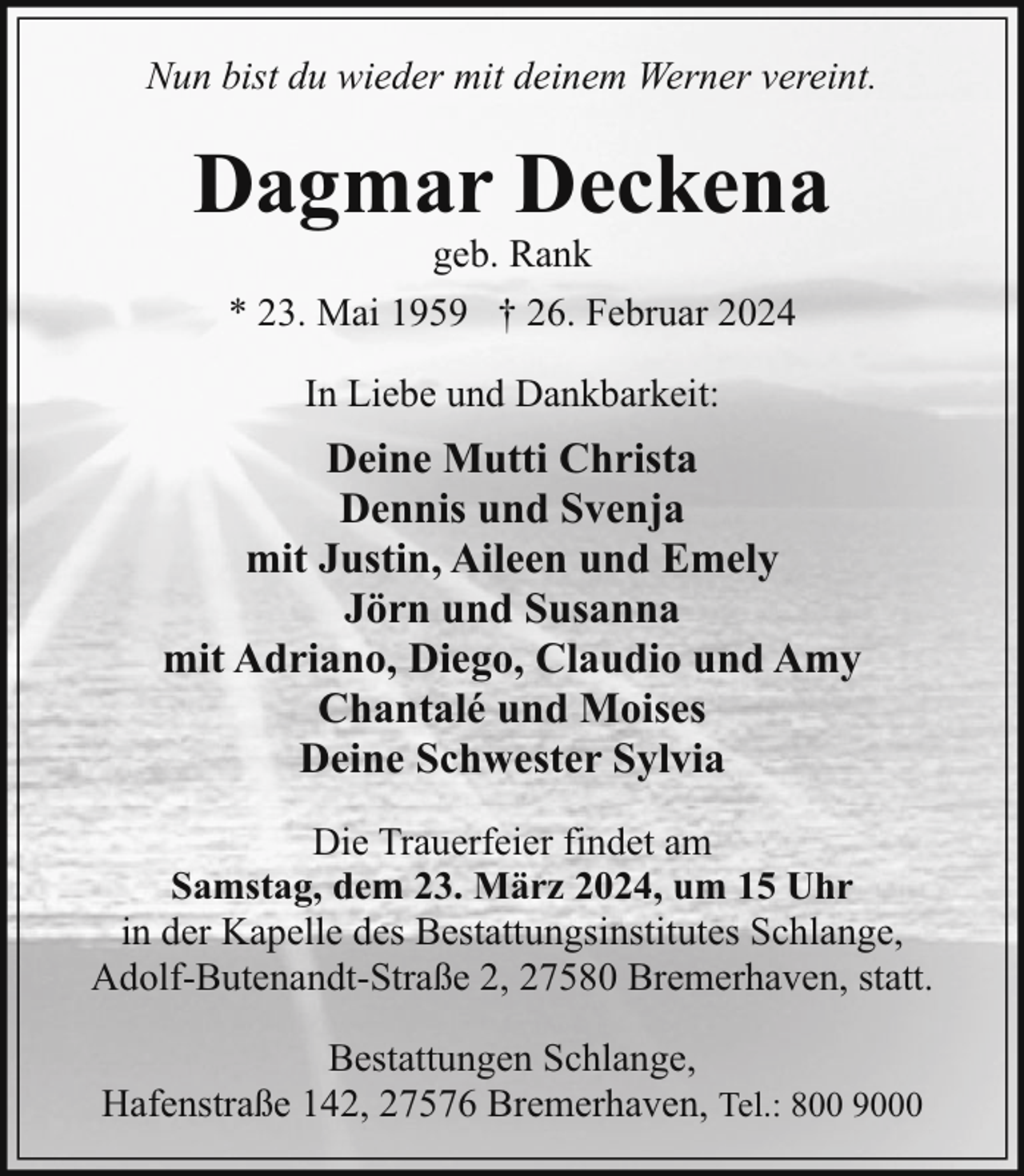 <p>Nun bist du wieder mit deinem Werner vereint.</p><p>Dagmar Deckena<br />geb. Rank</p><p>* 23. Mai 1959 † 26. Februar 2024<br />In Liebe und Dankbarkeit:</p><p>Deine Mutti Christa<br />Dennis und Svenja<br />mit Justin, Aileen und Emely<br />Jörn und Susanna<br />mit Adriano, Diego, Claudio und Amy<br />Chantalé und Moises<br />Deine Schwester Sylvia<br />Die Trauerfeier findet am<br />Samstag, dem 23. März 2024, um 15 Uhr<br />in der Kapelle des Bestattungsinstitutes Schlange,<br />Adolf-Butenandt-Straße 2, 27580 Bremerhaven, statt.<br />Bestattungen Schlange,<br />Hafenstraße 142, 27576 Bremerhaven, Tel.: 800 9000</p>