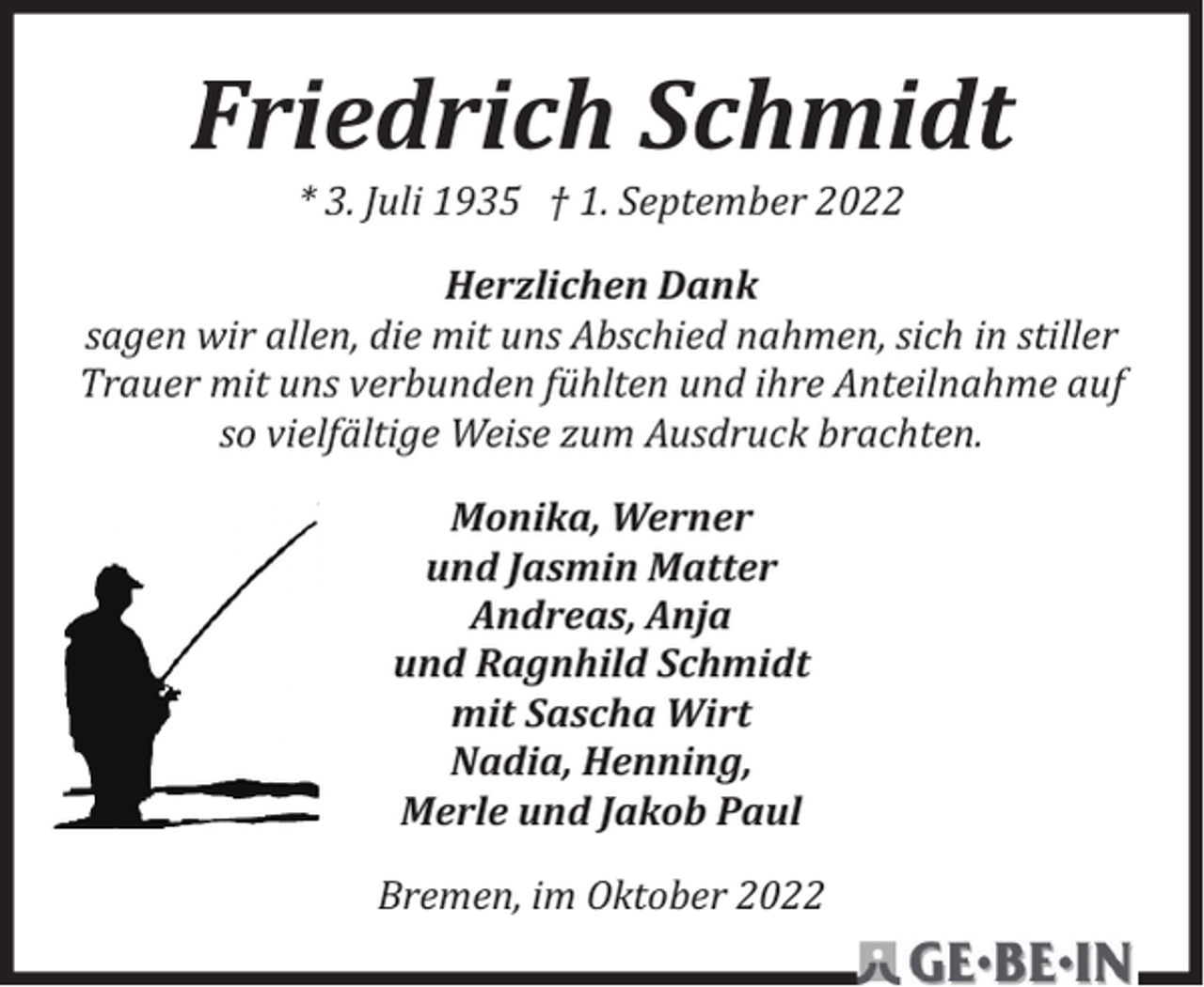 <p>Friedrich Schmidt<br />* 3. Juli 1935 † 1. September 2022</p><p>Herzlichen Dank<br />sagen wir allen, die mit uns Abschied nahmen, sich in stiller<br />Trauer mit uns verbunden fühlten und ihre Anteilnahme auf<br />so vielfältige Weise zum Ausdruck brachten.<br />Monika, Werner<br />und Jasmin Matter<br />Andreas, Anja<br />und Ragnhild Schmidt<br />mit Sascha Wirt<br />Nadia, Henning,<br />Merle und Jakob Paul<br />Bremen, im Oktober 2022</p>