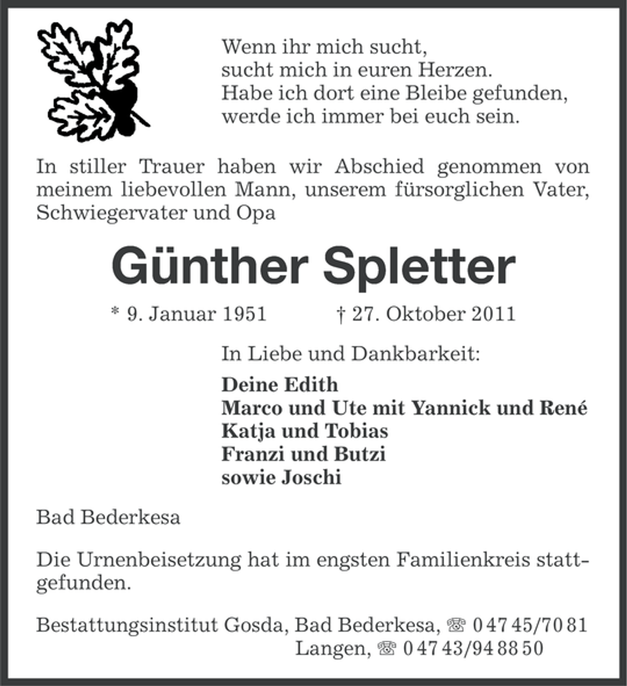 <p>Wenn ihr mich sucht,<br />sucht mich in euren Herzen.<br />Habe ich dort eine Bleibe gefunden,<br />werde ich immer bei euch sein.<br />In stiller Trauer haben wir Abschied genommen von<br />meinem liebevollen Mann, unserem fürsorglichen Vater,<br />Schwiegervater und Opa</p><p>Günther Spletter<br />* 9. Januar 1951</p><p>† 27. Oktober 2011</p><p>In Liebe und Dankbarkeit:<br />Deine Edith<br />Marco und Ute mit Yannick und René<br />Katja und Tobias<br />Franzi und Butzi<br />sowie Joschi<br />Bad Bederkesa<br />Die Urnenbeisetzung hat im engsten Familienkreis stattgefunden.<br />Bestattungsinstitut Gosda, Bad Bederkesa, 0 47 45/70 81<br />Langen, 0 47 43/94 88 50</p>