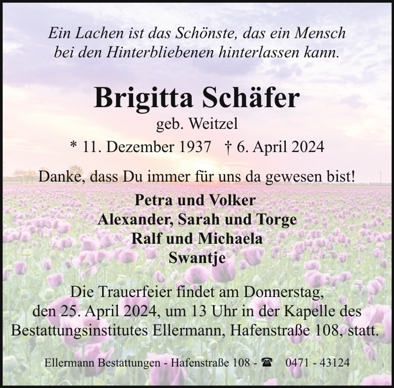 <p>Ein Lachen ist das Schönste, das ein Mensch<br />bei den Hinterbliebenen hinterlassen kann.</p><p>Brigitta Schäfer</p><p>geb. Weitzel<br />* 11. Dezember 1937 † 6. April 2024<br />Danke, dass Du immer für uns da gewesen bist!<br />Petra und Volker<br />Alexander, Sarah und Torge<br />Ralf und Michaela<br />Swantje<br />Die Trauerfeier findet am Donnerstag,<br />den 25. April 2024, um 13 Uhr in der Kapelle des<br />Bestattungsinstitutes Ellermann, Hafenstraße 108, statt.<br />Ellermann Bestattungen - Hafenstraße 108 - ( 0471 - 43124</p>