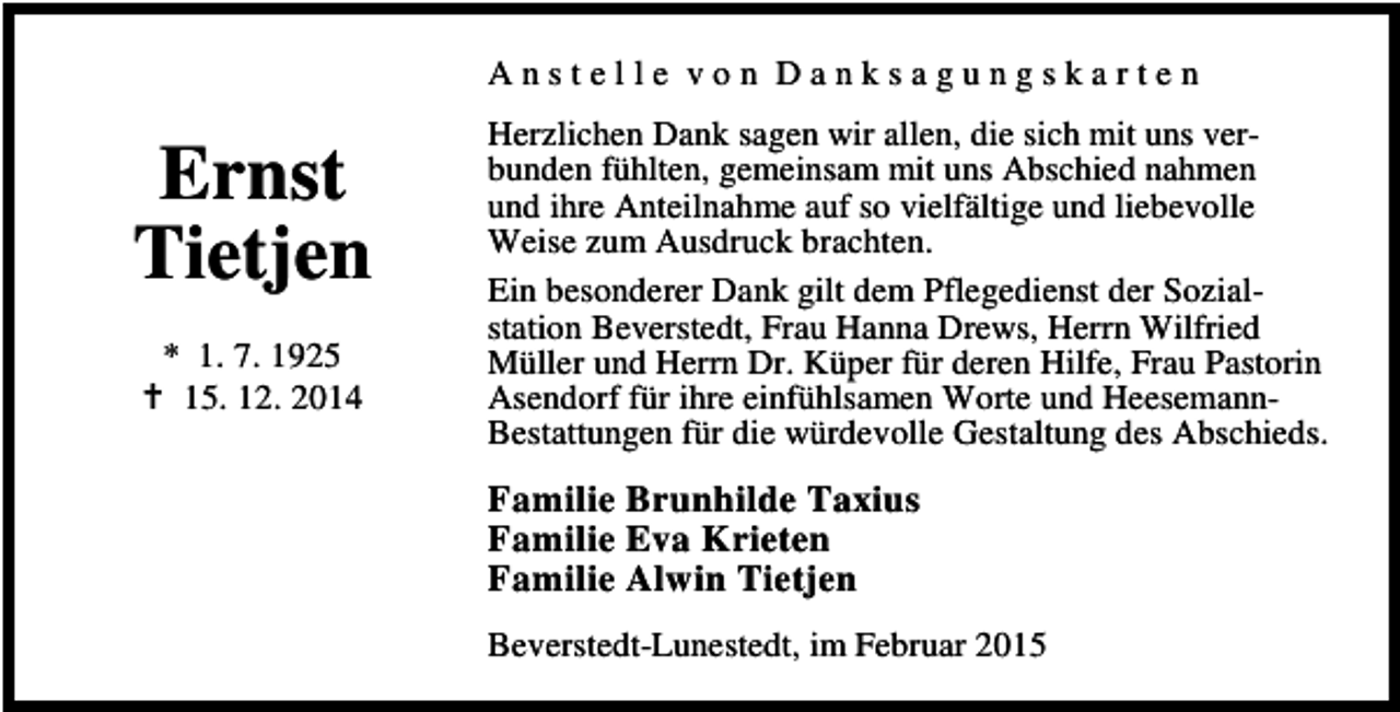 <p>Anstelle von Danksagungskarten</p><p>Ernst<br />Tietjen<br />* 1. 7. 1925<br />15. 12. 2014</p><p>Herzlichen Dank sagen wir allen, die sich mit uns verbunden fühlten, gemeinsam mit uns Abschied nahmen<br />und ihre Anteilnahme auf so vielfältige und liebevolle<br />Weise zum Ausdruck brachten.<br />Ein besonderer Dank gilt dem Pflegedienst der Sozialstation Beverstedt, Frau Hanna Drews, Herrn Wilfried<br />Müller und Herrn Dr. Küper für deren Hilfe, Frau Pastorin<br />Asendorf für ihre einfühlsamen Worte und HeesemannBestattungen für die würdevolle Gestaltung des Abschieds.</p><p>Familie Brunhilde Taxius<br />Familie Eva Krieten<br />Familie Alwin Tietjen<br />Beverstedt-Lunestedt, im Februar 2015</p>