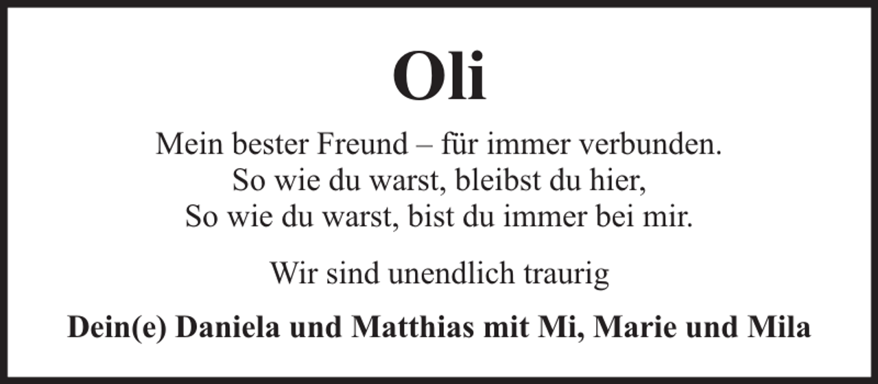 <p>Oli</p><p>Mein bester Freund – für immer verbunden.<br />So wie du warst, bleibst du hier,<br />So wie du warst, bist du immer bei mir.<br />Wir sind unendlich traurig<br />Dein(e) Daniela und Matthias mit Mi, Marie und Mila</p>