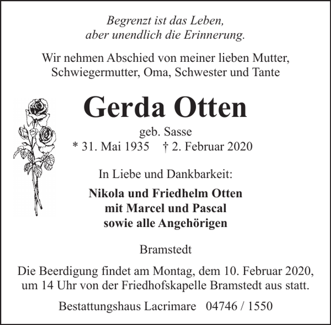 <p>Begrenzt ist das Leben,<br />aber unendlich die Erinnerung.<br />Wir nehmen Abschied von meiner lieben Mutter,<br />Schwiegermutter, Oma, Schwester und Tante</p><p>Gerda Otten</p><p>geb. Sasse<br />* 31. Mai 1935 † 2. Februar 2020<br />In Liebe und Dankbarkeit:<br />Nikola und Friedhelm Otten<br />mit Marcel und Pascal<br />sowie alle Angehörigen<br />Bramstedt<br />Die Beerdigung findet am Montag, dem 10. Februar 2020,<br />um 14 Uhr von der Friedhofskapelle Bramstedt aus statt.<br />Bestattungshaus Lacrimare 04746 / 1550</p>