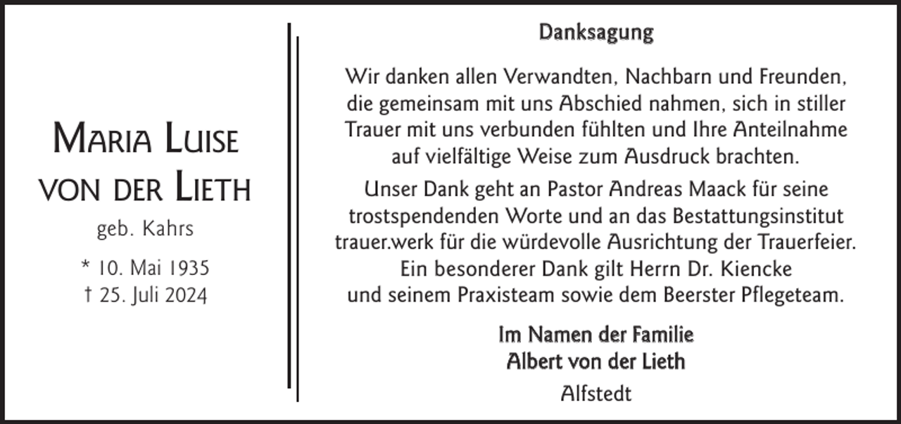 <p>Danksagung</p><p>Maria Luise<br />von der Lieth<br />geb. Kahrs</p><p>* 10. Mai 1935<br />† 25. Juli 2024</p><p>Wir danken allen Verwandten, Nachbarn und Freunden,<br />die gemeinsam mit uns Abschied nahmen, sich in stiller<br />Trauer mit uns verbunden fühlten und Ihre Anteilnahme<br />auf vielfältige Weise zum Ausdruck brachten.<br />Unser Dank geht an Pastor Andreas Maack für seine<br />trostspendenden Worte und an das Bestattungsinstitut<br />trauer.werk für die würdevolle Ausrichtung der Trauerfeier.<br />Ein besonderer Dank gilt Herrn Dr. Kiencke<br />und seinem Praxisteam sowie dem Beerster Pﬂegeteam.<br />Im Namen der Familie<br />Albert von der Lieth<br />Alfstedt</p>