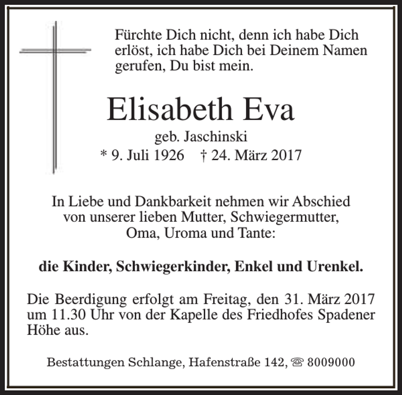 <p>Fürchte Dich nicht, denn ich habe Dich<br />erlöst, ich habe Dich bei Deinem Namen<br />gerufen, Du bist mein.</p><p>Elisabeth Eva</p><p>geb. Jaschinski<br />* 9. Juli 1926 † 24. März 2017<br />In Liebe und Dankbarkeit nehmen wir Abschied<br />von unserer lieben Mutter, Schwiegermutter,<br />Oma, Uroma und Tante:<br />die Kinder, Schwiegerkinder, Enkel und Urenkel.<br />Die Beerdigung erfolgt am Freitag, den 31. März 2017<br />um 11.30 Uhr von der Kapelle des Friedhofes Spadener<br />Höhe aus.<br />Bestattungen Schlange, Hafenstraße 142, s 8009000</p>