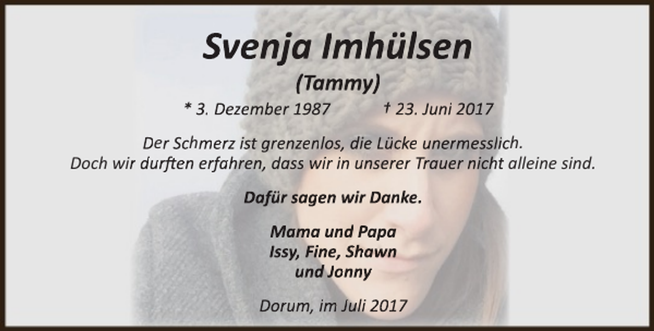 <p>Svenja Imhülsen<br />(Tammy)</p><p>* 3. Dezember 1987</p><p>† 23. Juni 2017</p><p>Der Schmerz ist grenzenlos, die Lücke unermesslicch.<br />Doch wir durften erfahren, dass wir in unserer Trauer nicht alleine sind.<br />Dafür sagen wir Danke.<br />Mama und Papa<br />Issy, Fine, Shawn<br />und Jonny<br />Dorum, im Juli 2017</p>