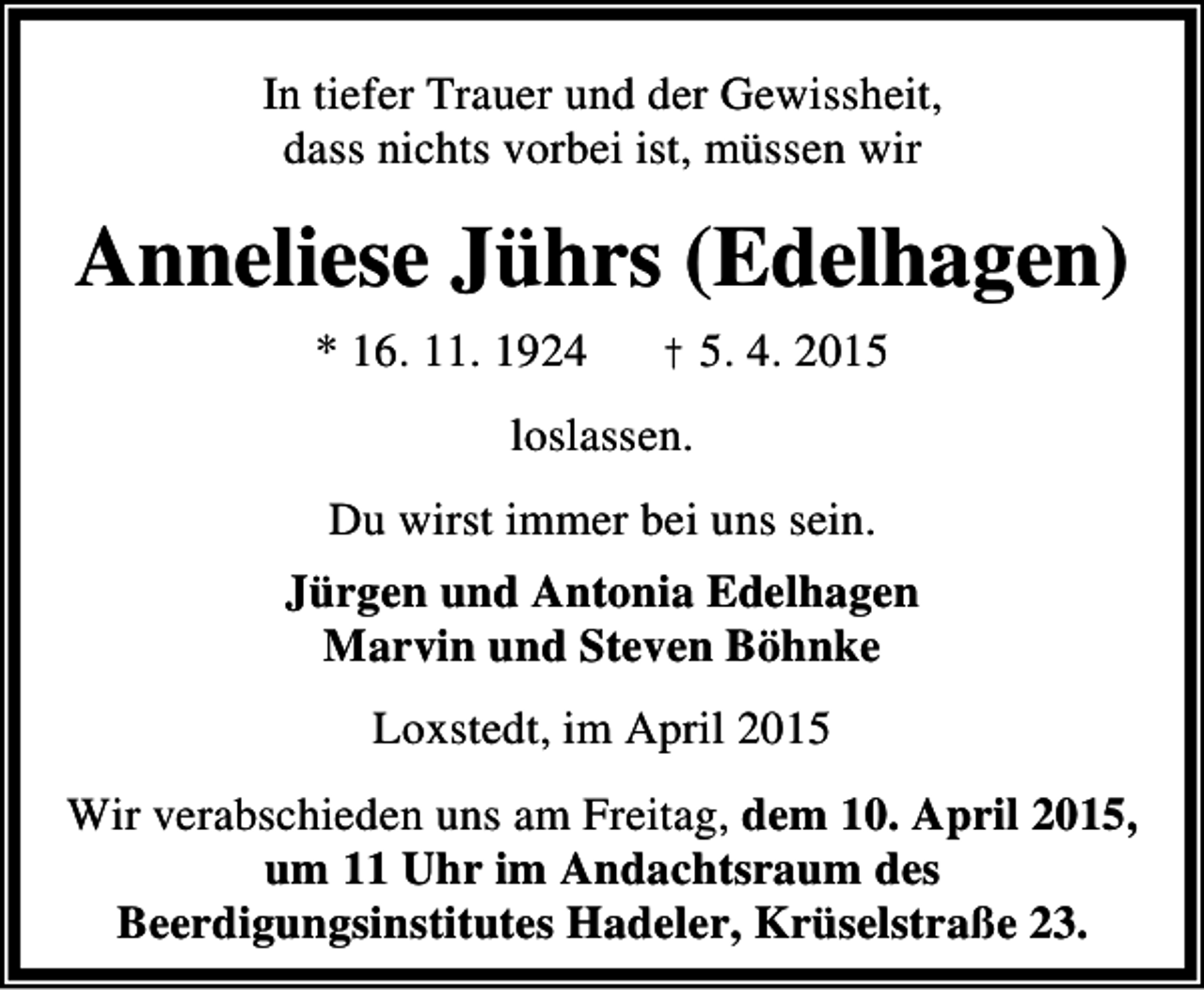 <p>In tiefer Trauer und der Gewissheit,<br />dass nichts vorbei ist, müssen wir</p><p>Anneliese Jührs (Edelhagen)<br />* 16. 11. 1924</p><p>† 5. 4. 2015</p><p>loslassen.<br />Du wirst immer bei uns sein.<br />Jürgen und Antonia Edelhagen<br />Marvin und Steven Böhnke<br />Loxstedt, im April 2015<br />Wir verabschieden uns am Freitag, dem 10. April 2015,<br />um 11 Uhr im Andachtsraum des<br />Beerdigungsinstitutes Hadeler, Krüselstraße 23.</p>
