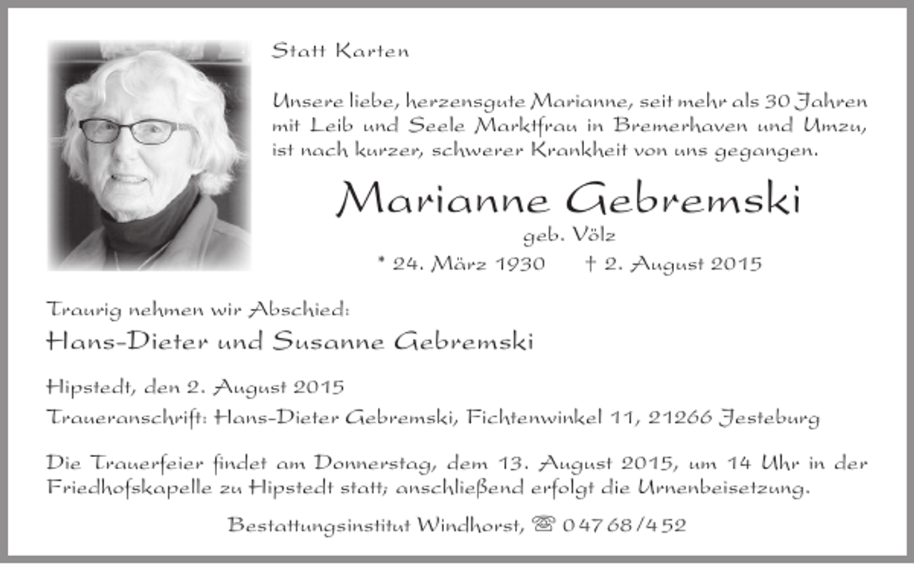 <p>Statt Karten<br />Unsere liebe, herzensgute Marianne, seit mehr als 30 Jahren<br />mit Leib und Seele Marktfrau in Bremerhaven und Umzu,<br />ist nach kurzer, schwerer Krankheit von uns gegangen.</p><p>Marianne Gebremski<br />geb. Völz<br />* 24. März 1930<br />† 2. August 2015</p><p>Traurig nehmen wir Abschied:</p><p>Hans-Dieter und Susanne Gebremski<br />Hipstedt, den 2. August 2015<br />Traueranschrift: Hans-Dieter Gebremski, Fichtenwinkel 11, 21266 Jesteburg<br />Die Trauerfeier findet am Donnerstag, dem 13. August 2015, um 14 Uhr in der<br />Friedhofskapelle zu Hipstedt statt; anschließend erfolgt die Urnenbeisetzung.<br />Bestattungsinstitut Windhorst,  0 47 68 /4 52</p>