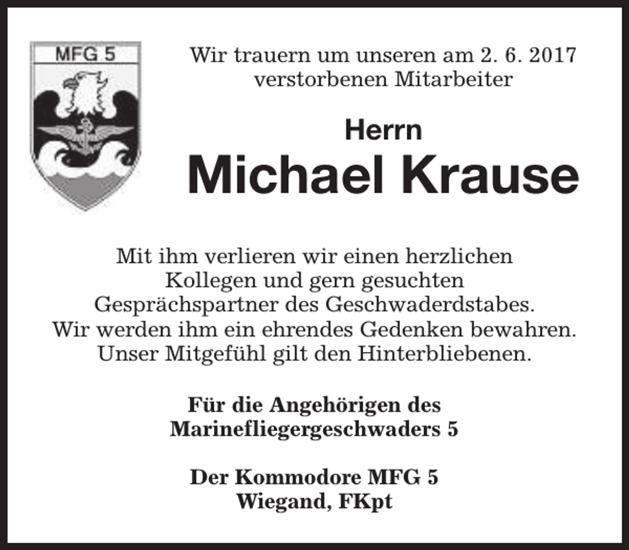 <p>Wir trauern um unseren am 2. 6. 2017<br />verstorbenen Mitarbeiter</p><p>Herrn</p><p>Michael Krause<br />Mit ihm verlieren wir einen herzlichen<br />Kollegen und gern gesuchten<br />Gesprächspartner des Geschwaderdstabes.<br />Wir werden ihm ein ehrendes Gedenken bewahren.<br />Unser Mitgefühl gilt den Hinterbliebenen.<br />Für die Angehörigen des<br />Marinefliegergeschwaders 5<br />Der Kommodore MFG 5<br />Wiegand, FKpt</p>