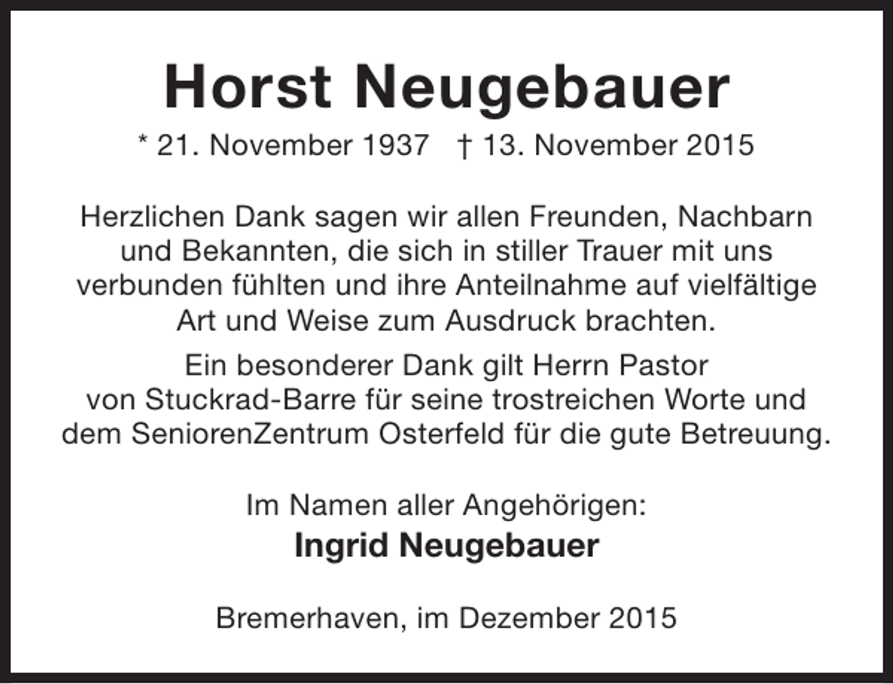 <p>Horst Neugebauer</p><p>* 21. November 1937 † 13. November 2015<br />Herzlichen Dank sagen wir allen Freunden, Nachbarn<br />und Bekannten, die sich in stiller Trauer mit uns<br />verbunden fühlten und ihre Anteilnahme auf vielfältige<br />Art und Weise zum Ausdruck brachten.<br />Ein besonderer Dank gilt Herrn Pastor<br />von Stuckrad-Barre für seine trostreichen Worte und<br />dem SeniorenZentrum Osterfeld für die gute Betreuung.<br />Im Namen aller Angehörigen:</p><p>Ingrid Neugebauer</p><p>Bremerhaven, im Dezember 2015</p>