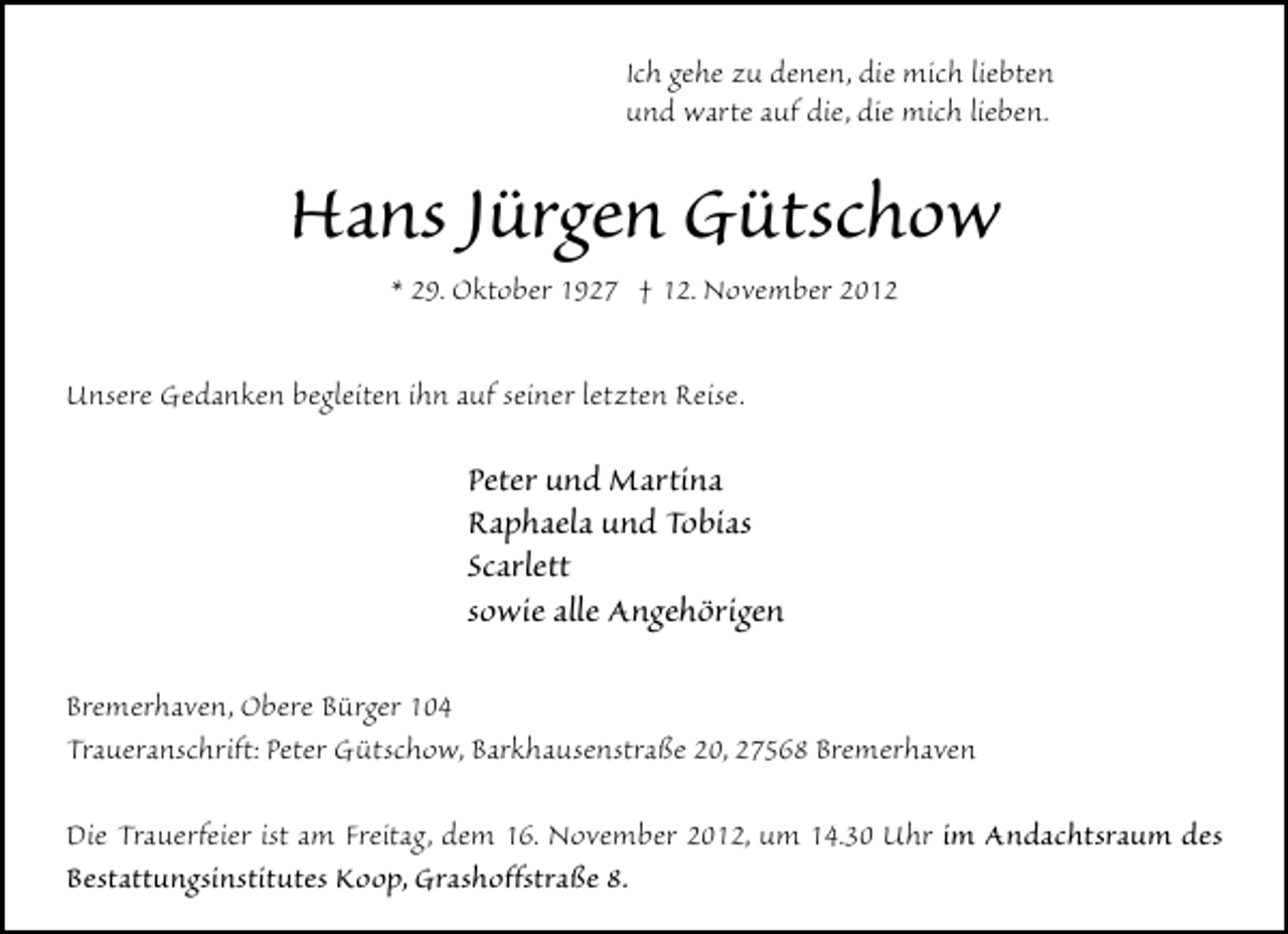 <p>Ich gehe zu denen, die mich liebten<br />und warte auf die, die mich lieben.</p><p>Hans Jürgen Gütschow<br />* 29. Oktober 1927 † 12. November 2012</p><p>Unsere Gedanken begleiten ihn auf seiner letzten Reise.</p><p>Peter und Martina<br />Raphaela und Tobias<br />Scarlett<br />sowie alle Angehörigen<br />Bremerhaven, Obere Bürger 104<br />Traueranschrift: Peter Gütschow, Barkhausenstraße 20, 27568 Bremerhaven<br />Die Trauerfeier ist am Freitag, dem 16. November 2012, um 14.30 Uhr im Andachtsraum des<br />Bestattungsinstitutes Koop, Grashoffstraße 8.</p>