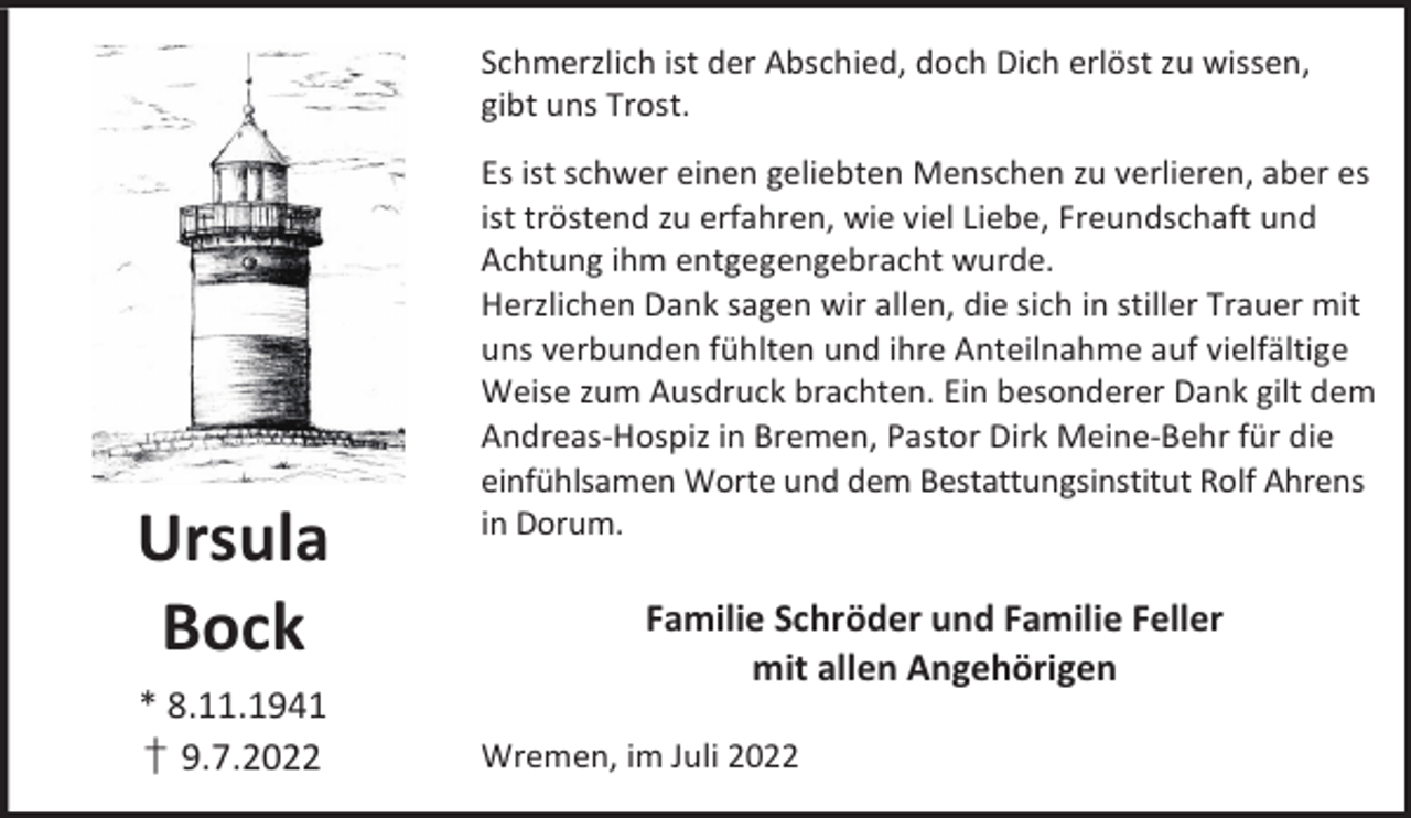 <p>Schmerzlich ist der Abschied, doch Dich erlöst zu wissen,<br />gibt uns Trost.</p><p>Ursula<br />Bock<br />* 8.11.1941<br />† 9.7.2022</p><p>Es ist schwer einen geliebten Menschen zu verlieren, aber es<br />ist tröstend zu erfahren, wie viel Liebe, Freundschaft und<br />Achtung ihm entgegengebracht wurde.<br />Herzlichen Dank sagen wir allen, die sich in stiller Trauer mit<br />uns verbunden fühlten und ihre Anteilnahme auf vielfältige<br />Weise zum Ausdruck brachten. Ein besonderer Dank gilt dem<br />Andreas-Hospiz in Bremen, Pastor Dirk Meine-Behr für die<br />einfühlsamen Worte und dem Bestattungsinstitut Rolf Ahrens<br />in Dorum.</p><p>Familie Schröder und Familie Feller<br />mit allen Angehörigen<br />Wremen, im Juli 2022</p>