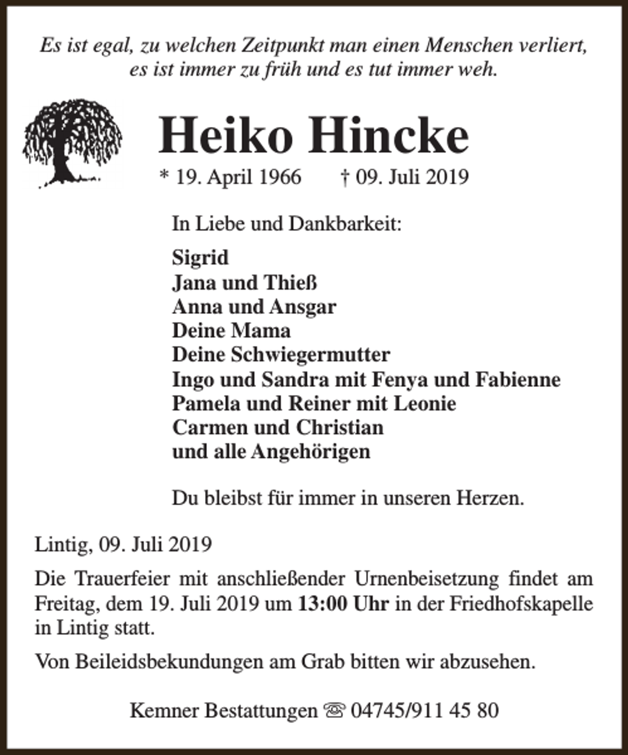 <p>Es ist egal, zu welchen Zeitpunkt man einen Menschen verliert,<br />es ist immer zu früh und es tut immer weh.</p>
<p>Heiko Hincke<br />* 19. April 1966</p>
<p>† 09. Juli 2019</p>
<p>In Liebe und Dankbarkeit:<br />Sigrid<br />Jana und Thieß<br />Anna und Ansgar<br />Deine Mama<br />Deine Schwiegermutter<br />Ingo und Sandra mit Fenya und Fabienne<br />Pamela und Reiner mit Leonie<br />Carmen und Christian<br />und alle Angehörigen<br />Du bleibst für immer in unseren Herzen.<br />Lintig, 09. Juli 2019<br />Die Trauerfeier mit anschließender Urnenbeisetzung findet am<br />Freitag, dem 19. Juli 2019 um 13:00 Uhr in der Friedhofskapelle<br />in Lintig statt.<br />Von Beileidsbekundungen am Grab bitten wir abzusehen.<br />Kemner Bestattungen s 04745/911 45 80</p>