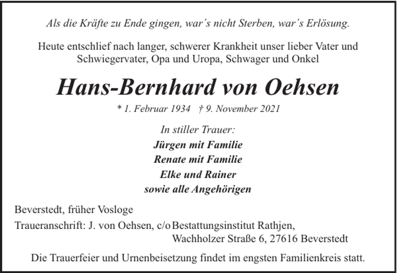 <p>Als die Kräfte zu Ende gingen, war´s nicht Sterben, war´s Erlösung.<br />Heute entschlief nach langer, schwerer Krankheit unser lieber Vater und<br />Schwiegervater, Opa und Uropa, Schwager und Onkel</p><p>Hans-Bernhard von Oehsen<br />* 1. Februar 1934 † 9. November 2021</p><p>In stiller Trauer:<br />Jürgen mit Familie<br />Renate mit Familie<br />Elke und Rainer<br />sowie alle Angehörigen<br />Beverstedt, früher Vosloge<br />Traueranschrift: J. von Oehsen, c/o Bestattungsinstitut Rathjen,<br />Wachholzer Straße 6, 27616 Beverstedt<br />Die Trauerfeier und Urnenbeisetzung findet im engsten Familienkreis statt.</p>