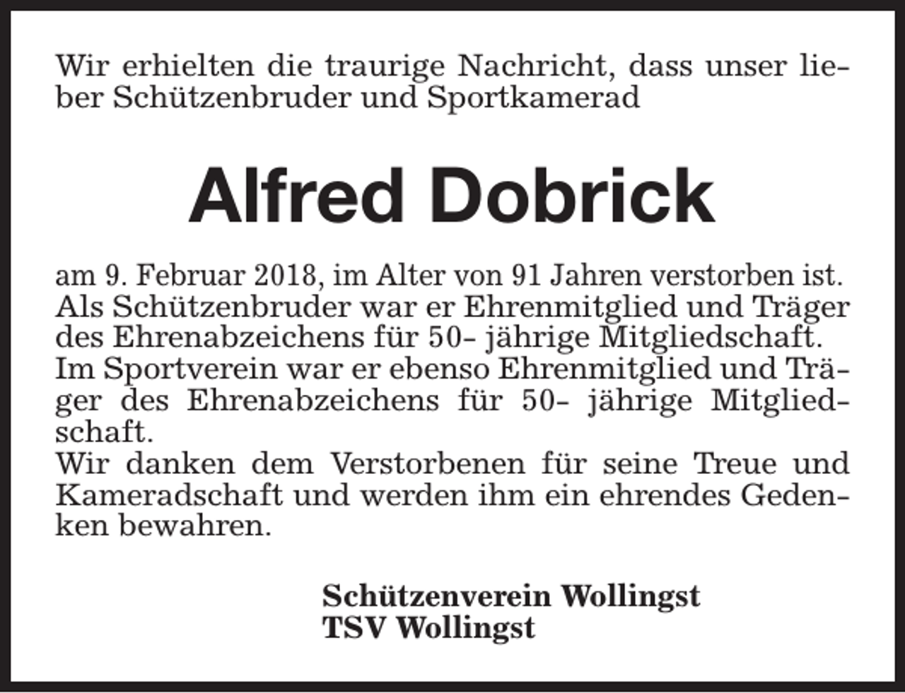 <p>Wir erhielten die traurige Nachricht, dass unser lieber Schützenbruder und Sportkamerad</p><p>Alfred Dobrick<br />am 9. Februar 2018, im Alter von 91 Jahren verstorben ist.<br />Als Schützenbruder war er Ehrenmitglied und Träger<br />des Ehrenabzeichens für 50- jährige Mitgliedschaft.<br />Im Sportverein war er ebenso Ehrenmitglied und Träger des Ehrenabzeichens für 50- jährige Mitgliedschaft.<br />Wir danken dem Verstorbenen für seine Treue und<br />Kameradschaft und werden ihm ein ehrendes Gedenken bewahren.<br />Schützenverein Wollingst<br />TSV Wollingst</p>