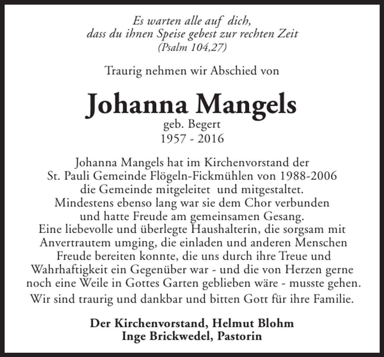 <p>Es warten alle auf dich,<br />dass du ihnen Speise gebest zur rechten Zeit<br />(Psalm 104,27)</p><p>Traurig nehmen wir Abschied von</p><p>Johanna Mangels<br />geb. Begert<br />1957 - 2016</p><p>Johanna Mangels hat im Kirchenvorstand der<br />St. Pauli Gemeinde Flögeln-Fickmühlen von 1988-2006<br />die Gemeinde mitgeleitet und mitgestaltet.<br />Mindestens ebenso lang war sie dem Chor verbunden<br />und hatte Freude am gemeinsamen Gesang.<br />Eine liebevolle und überlegte Haushalterin, die sorgsam mit<br />Anvertrautem umging, die einladen und anderen Menschen<br />Freude bereiten konnte, die uns durch ihre Treue und<br />Wahrhaftigkeit ein Gegenüber war - und die von Herzen gerne<br />noch eine Weile in Gottes Garten geblieben wäre - musste gehen.<br />Wir sind traurig und dankbar und bitten Gott für ihre Familie.<br />Der Kirchenvorstand, Helmut Blohm<br />Inge Brickwedel, Pastorin</p>