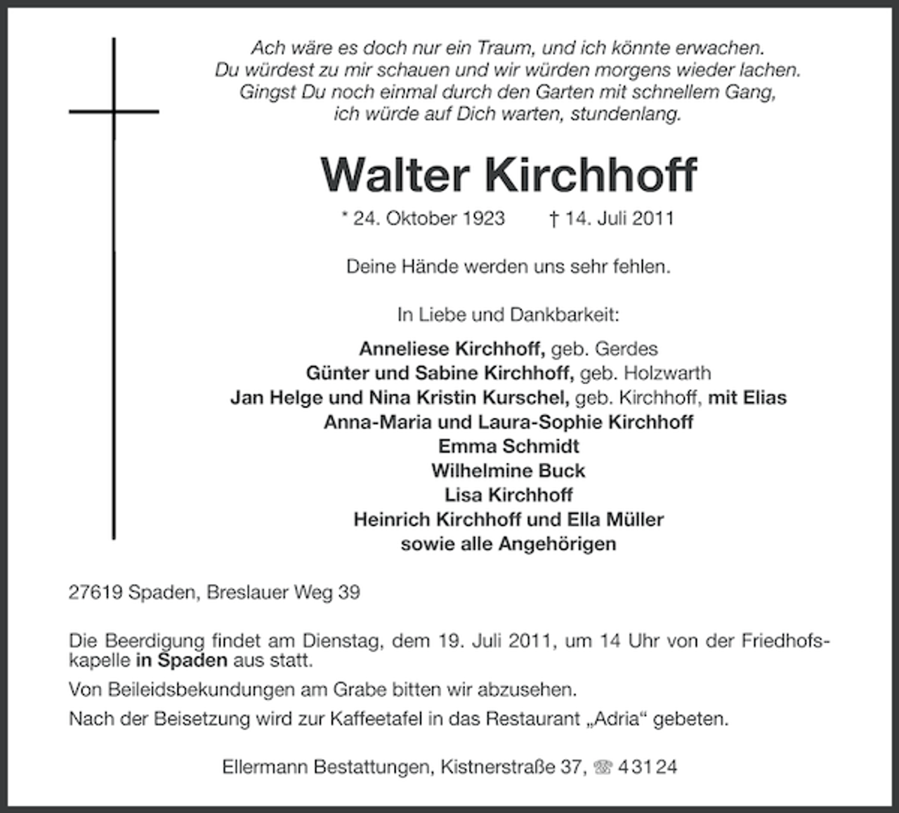 <p>Ach wäre es doch nur ein Traum, und ich könnte erwachen.<br />Du würdest zu mir schauen und wir würden morgens wieder lachen.<br />Gingst Du noch einmal durch den Garten mit schnellem Gang,<br />ich würde auf Dich warten, stundenlang.</p><p>Walter Kirchhoff<br />* 24. Oktober 1923</p><p>† 14. Juli 2011</p><p>Deine Hände werden uns sehr fehlen.<br />In Liebe und Dankbarkeit:<br />Anneliese Kirchhoff, geb. Gerdes<br />Günter und Sabine Kirchhoff, geb. Holzwarth<br />Jan Helge und Nina Kristin Kurschel, geb. Kirchhoff, mit Elias<br />Anna-Maria und Laura-Sophie Kirchhoff<br />Emma Schmidt<br />Wilhelmine Buck<br />Lisa Kirchhoff<br />Heinrich Kirchhoff und Ella Müller<br />sowie alle Angehörigen<br />27619 Spaden, Breslauer Weg 39<br />Die Beerdigung findet am Dienstag, dem 19. Juli 2011, um 14 Uhr von der Friedhofskapelle in Spaden aus statt.<br />Von Beileidsbekundungen am Grabe bitten wir abzusehen.<br />Nach der Beisetzung wird zur Kaffeetafel in das Restaurant „Adria“ gebeten.<br />Ellermann Bestattungen, Kistnerstraße 37, 4 31 24</p>