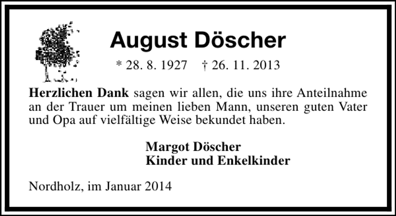 <p>August Döscher<br />* 28. 8. 1927</p><p>† 26. 11. 2013</p><p>Herzlichen Dank sagen wir allen, die uns ihre Anteilnahme<br />an der Trauer um meinen lieben Mann, unseren guten Vater<br />und Opa auf vielfältige Weise bekundet haben.<br />Margot Döscher<br />Kinder und Enkelkinder<br />Nordholz, im Januar 2014</p>