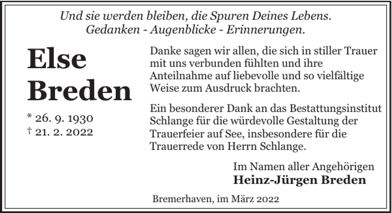 <p>Und sie werden bleiben, die Spuren Deines Lebens.<br />Gedanken - Augenblicke - Erinnerungen.</p><p>Else<br />Breden<br />* 26. 9. 1930<br />† 21. 2. 2022</p><p>Danke sagen wir allen, die sich in stiller Trauer<br />mit uns verbunden fühlten und ihre<br />Anteilnahme auf liebevolle und so vielfältige<br />Weise zum Ausdruck brachten.<br />Ein besonderer Dank an das Bestattungsinstitut<br />Schlange für die würdevolle Gestaltung der<br />Trauerfeier auf See, insbesondere für die<br />Trauerrede von Herrn Schlange.<br />Im Namen aller Angehörigen</p><p>Heinz-Jürgen Breden</p><p>Bremerhaven, im März 2022</p>