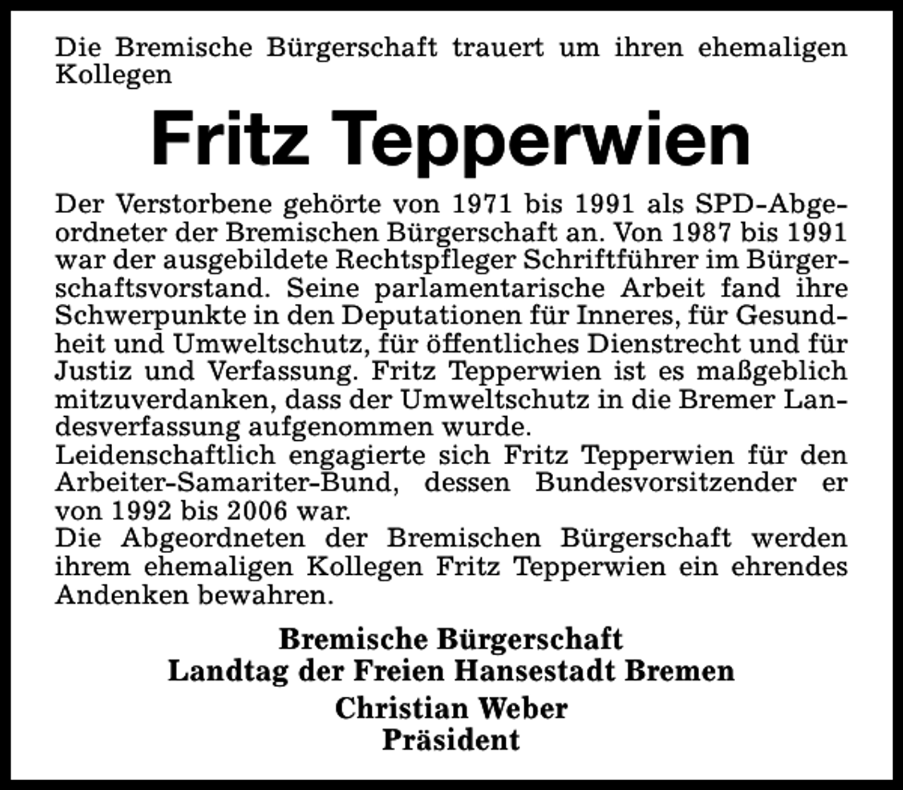 <p>Die Bremische Bürgerschaft trauert um ihren ehemaligen<br />Kollegen</p><p>Fritz Tepperwien</p><p>Der Verstorbene gehörte von 1971 bis 1991 als SPD-Abgeordneter der Bremischen Bürgerschaft an. Von 1987 bis 1991<br />war der ausgebildete Rechtspfleger Schriftführer im Bürgerschaftsvorstand. Seine parlamentarische Arbeit fand ihre<br />Schwerpunkte in den Deputationen für Inneres, für Gesundheit und Umweltschutz, für öffentliches Dienstrecht und für<br />Justiz und Verfassung. Fritz Tepperwien ist es maßgeblich<br />mitzuverdanken, dass der Umweltschutz in die Bremer Landesverfassung aufgenommen wurde.<br />Leidenschaftlich engagierte sich Fritz Tepperwien für den<br />Arbeiter-Samariter-Bund, dessen Bundesvorsitzender er<br />von 1992 bis 2006 war.<br />Die Abgeordneten der Bremischen Bürgerschaft werden<br />ihrem ehemaligen Kollegen Fritz Tepperwien ein ehrendes<br />Andenken bewahren.</p><p>Bremische Bürgerschaft<br />Landtag der Freien Hansestadt Bremen<br />Christian Weber<br />Präsident</p>