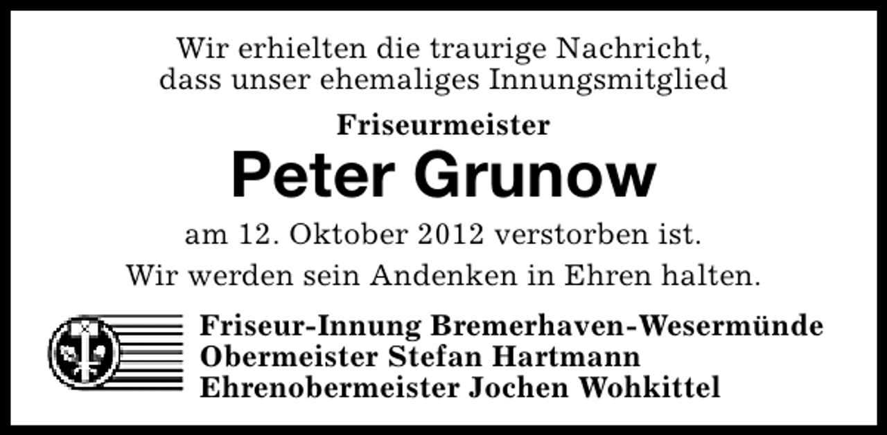 <p>Wir erhielten die traurige Nachricht,<br />dass unser ehemaliges Innungsmitglied<br />Friseurmeister</p>
<p>Peter Grunow</p>
<p>am 12. Oktober 2012 verstorben ist.<br />Wir werden sein Andenken in Ehren halten.<br />Friseur-Innung Bremerhaven-Wesermünde<br />Obermeister Stefan Hartmann<br />Ehrenobermeister Jochen Wohkittel</p>
