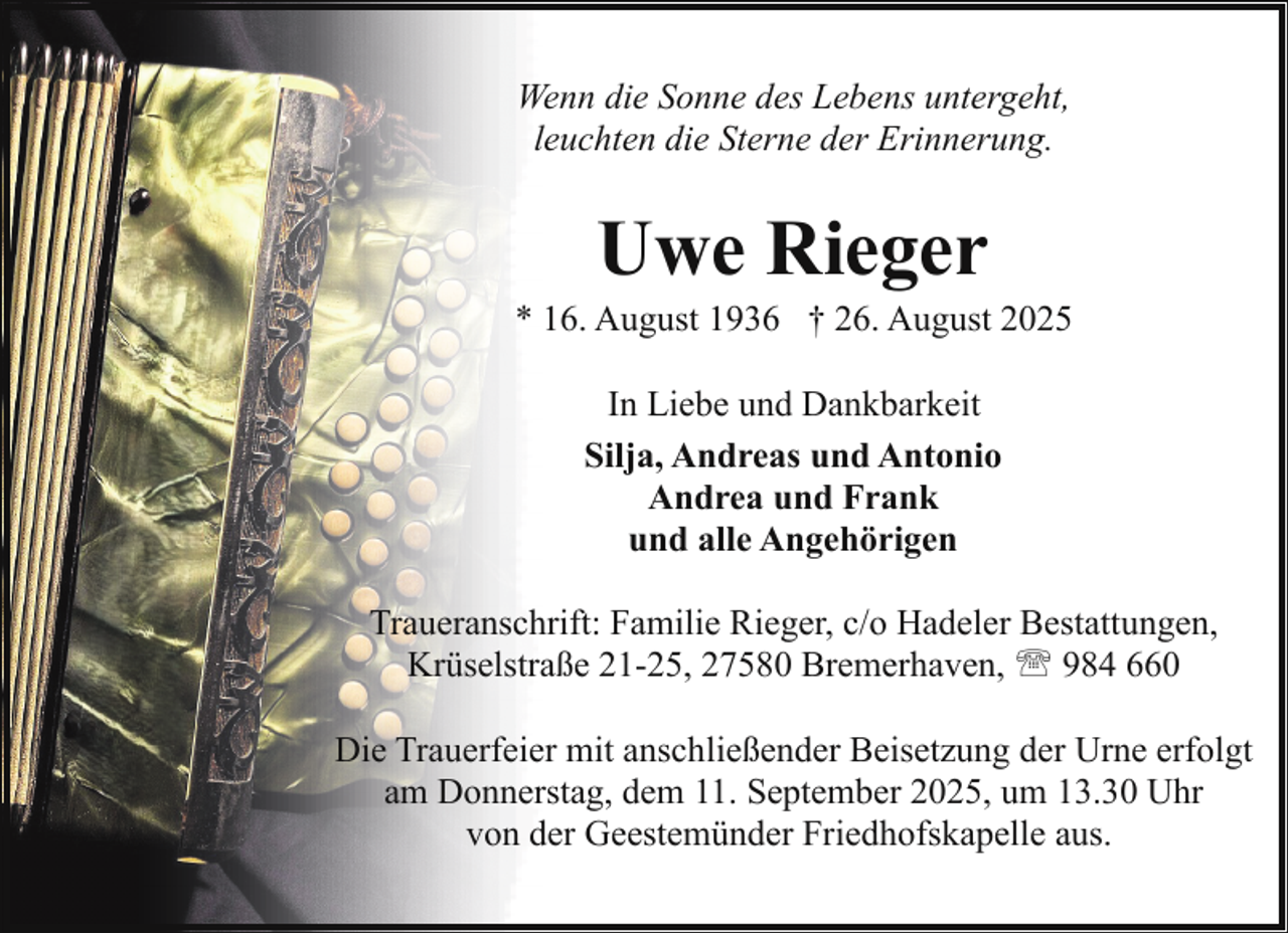 <p>Wenn die Sonne des Lebens untergeht,<br />leuchten die Sterne der Erinnerung.</p><p>Uwe Rieger</p><p>* 16. August 1936 † 26. August 2025<br />In Liebe und Dankbarkeit<br />Silja, Andreas und Antonio<br />Andrea und Frank<br />und alle Angehörigen<br />Traueranschrift: Familie Rieger, c/o Hadeler Bestattungen,<br />Krüselstraße 21-25, 27580 Bremerhaven, ' 984 660<br />Die Trauerfeier mit anschließender Beisetzung der Urne erfolgt<br />am Donnerstag, dem 11. September 2025, um 13.30 Uhr<br />von der Geestemünder Friedhofskapelle aus.</p>