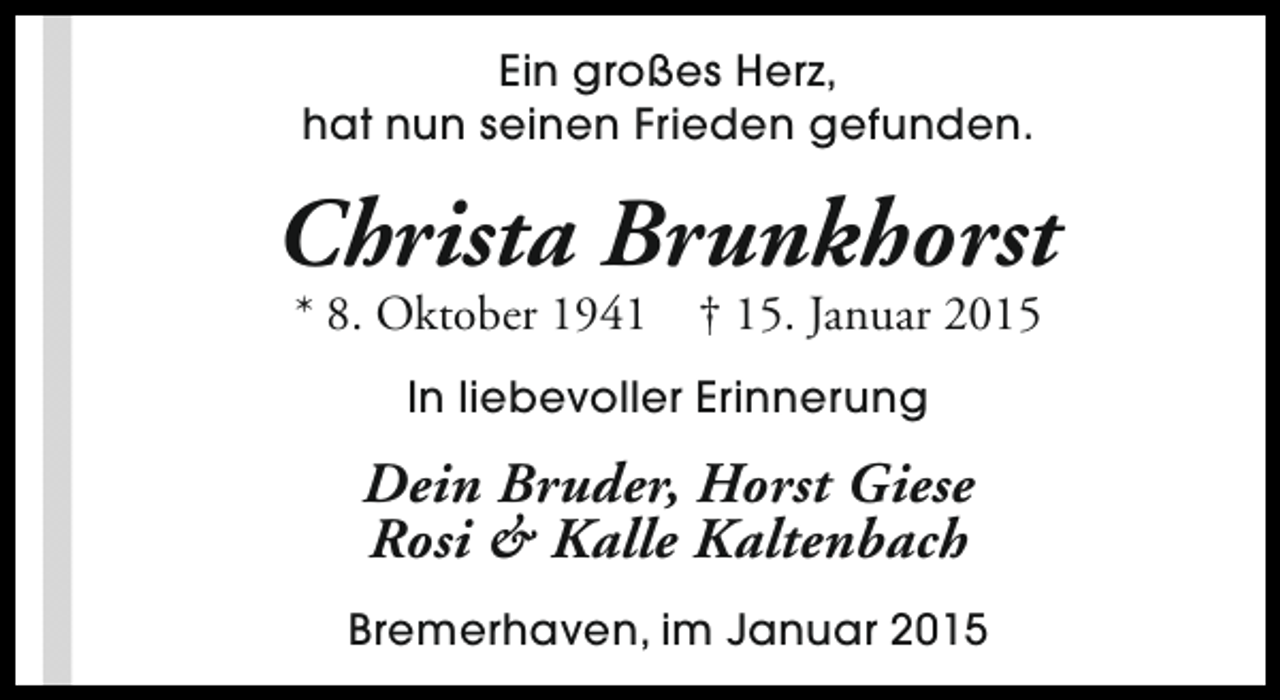 <p>Ein großes Herz,<br />hat nun seinen Frieden gefunden.</p><p>Christa Brunkhorst<br />* 8. Oktober 1941</p><p>† 15. Januar 2015</p><p>In liebevoller Erinnerung</p><p>Dein Bruder, Horst Giese<br />Rosi &amp; Kalle Kaltenbach<br />Bremerhaven, im Januar 2015</p>