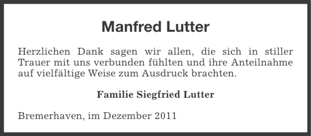 <p>Manfred Lutter<br />Herzlichen Dank sagen wir allen, die sich in stiller<br />Trauer mit uns verbunden fühlten und ihre Anteilnahme<br />auf vielfältige Weise zum Ausdruck brachten.<br />Familie Siegfried Lutter<br />Bremerhaven, im Dezember 2011</p>