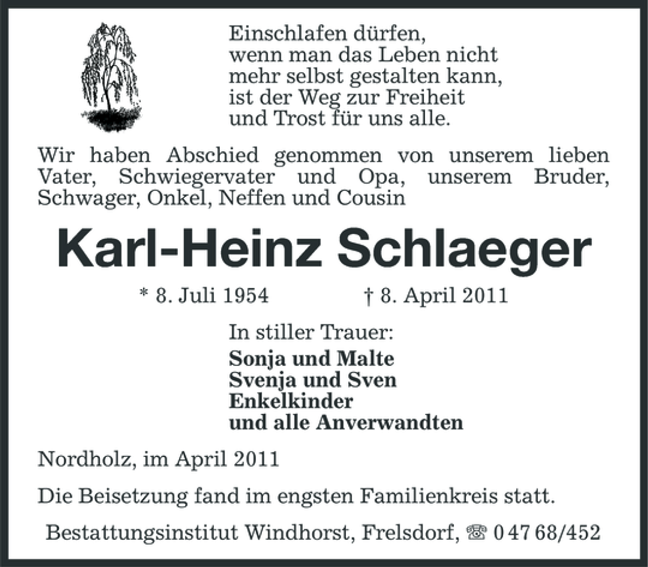 <p>Einschlafen dürfen, wenn man das Leben nicht mehr selbst gestalten kann, ist der Weg zur Freiheit und Trost für uns alle. Wir haben Abschied genommen von unserem lieben Vater, Schwiegervater und Opa, unserem Bruder, Schwager, Onkel, Neffen und Cousin</p><p>Karl-Heinz Schlaeger<br />* 8. Juli 1954 † 8. April 2011 In stiller Trauer: Sonja und Malte Svenja und Sven Enkelkinder und alle Anverwandten Nordholz, im April 2011 Die Beisetzung fand im engsten Familienkreis statt. Bestattungsinstitut Windhorst, Frelsdorf, 0 47 68/452</p>