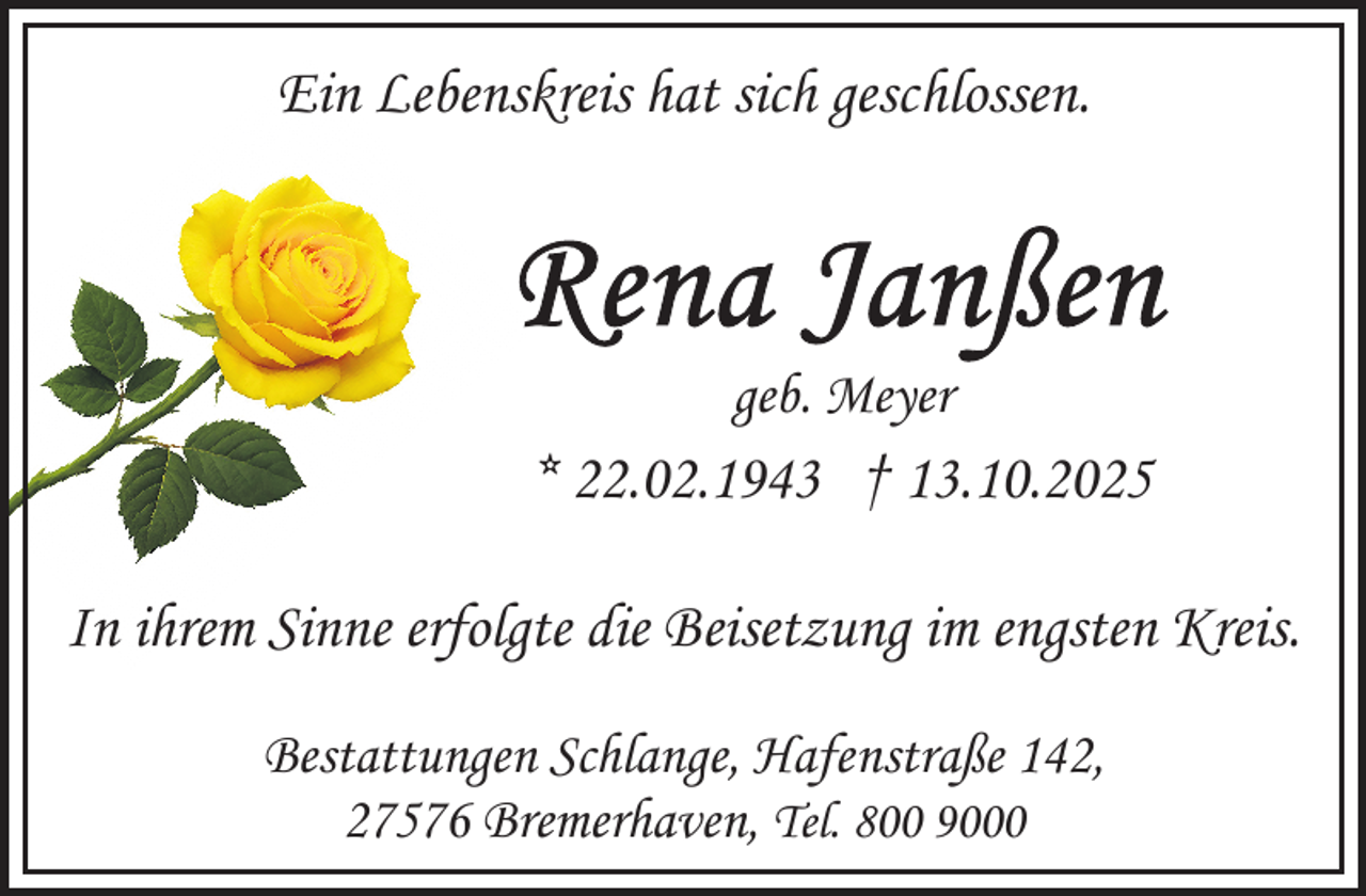 <p>Ein Lebenskreis hat sich geschlossen.</p>
<p>geb. Meyer</p>
<p>* 22.02.1943 † 13.10.2025<br />In ihrem Sinne erfolgte die Beisetzung im engsten Kreis.<br />Bestattungen Schlange, Hafenstraße 142,<br />27576 Bremerhaven, Tel. 800 9000</p>
