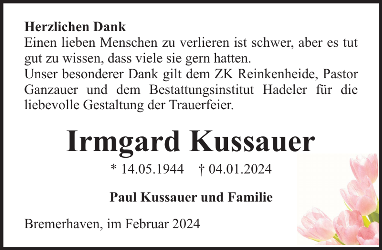 <p>Herzlichen Dank<br />Einen lieben Menschen zu verlieren ist schwer, aber es tut<br />gut zu wissen, dass viele sie gern hatten.<br />Unser besonderer Dank gilt dem ZK Reinkenheide, Pastor<br />Ganzauer und dem Bestattungsinstitut Hadeler für die<br />liebevolle Gestaltung der Trauerfeier.</p><p>Irmgard Kussauer<br />* 14.05.1944 † 04.01.2024</p><p>Paul Kussauer und Familie<br />Bremerhaven, im Februar 2024</p>
