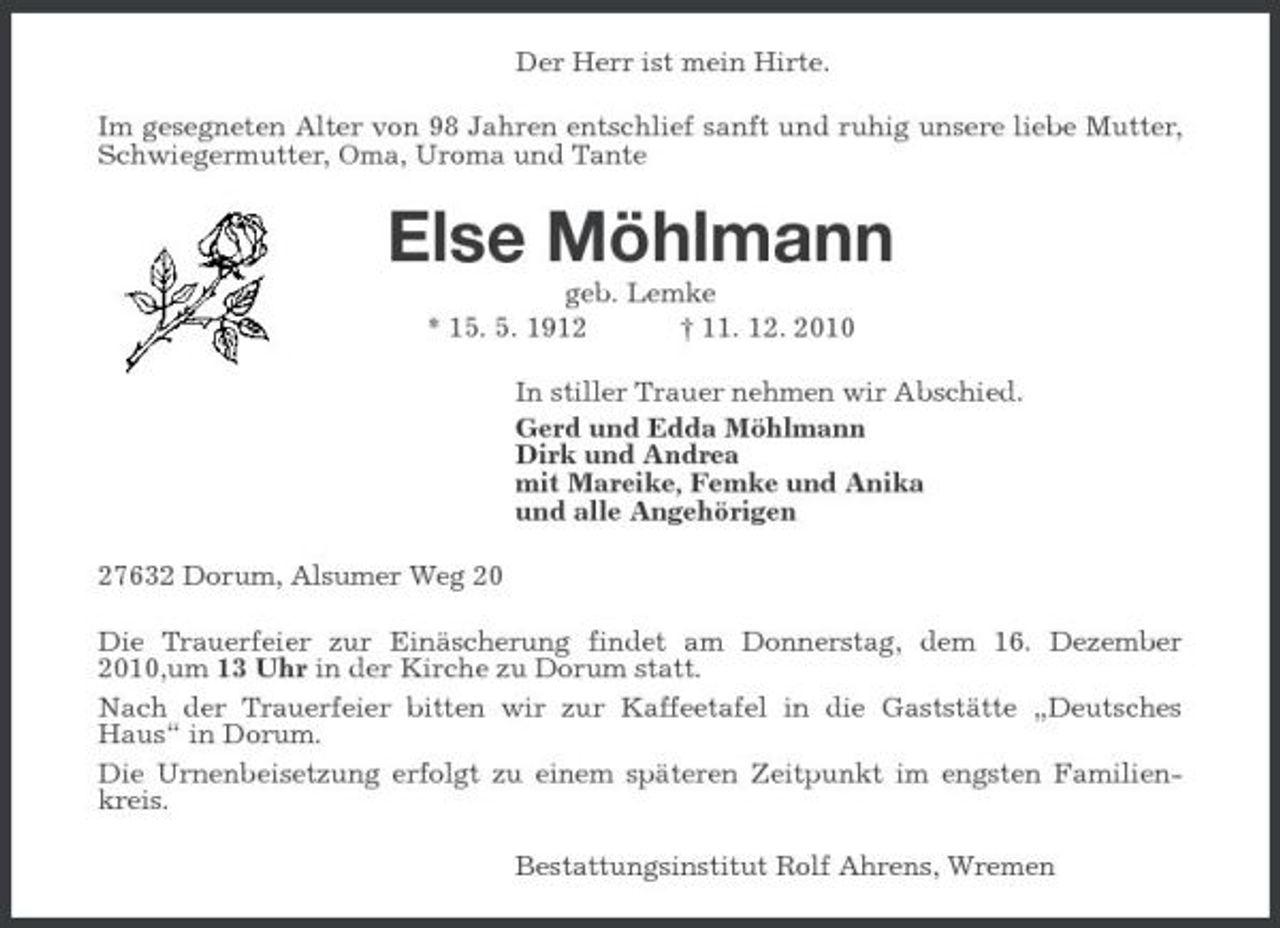 <p>Der Herr ist mein Hirte. Im gesegneten Alter von 98 Jahren entschlief sanft und ruhig unsere liebe Mutter, Schwiegermutter, Oma, Uroma und Tante</p><p>Else Möhlmann<br />geb. Lemke * 15. 5. 1912 † 11. 12. 2010 In stiller Trauer nehmen wir Abschied. Gerd und Edda Möhlmann Dirk und Andrea mit Mareike, Femke und Anika und alle Angehörigen 27632 Dorum, Alsumer Weg 20 Die Trauerfeier zur Einäscherung findet am Donnerstag, dem 16. Dezember 2010,um 13 Uhr in der Kirche zu Dorum statt. Nach der Trauerfeier bitten wir zur Kaffeetafel in die Gaststätte „Deutsches Haus“ in Dorum. Die Urnenbeisetzung erfolgt zu einem späteren Zeitpunkt im engsten Familienkreis. Bestattungsinstitut Rolf Ahrens, Wremen</p>