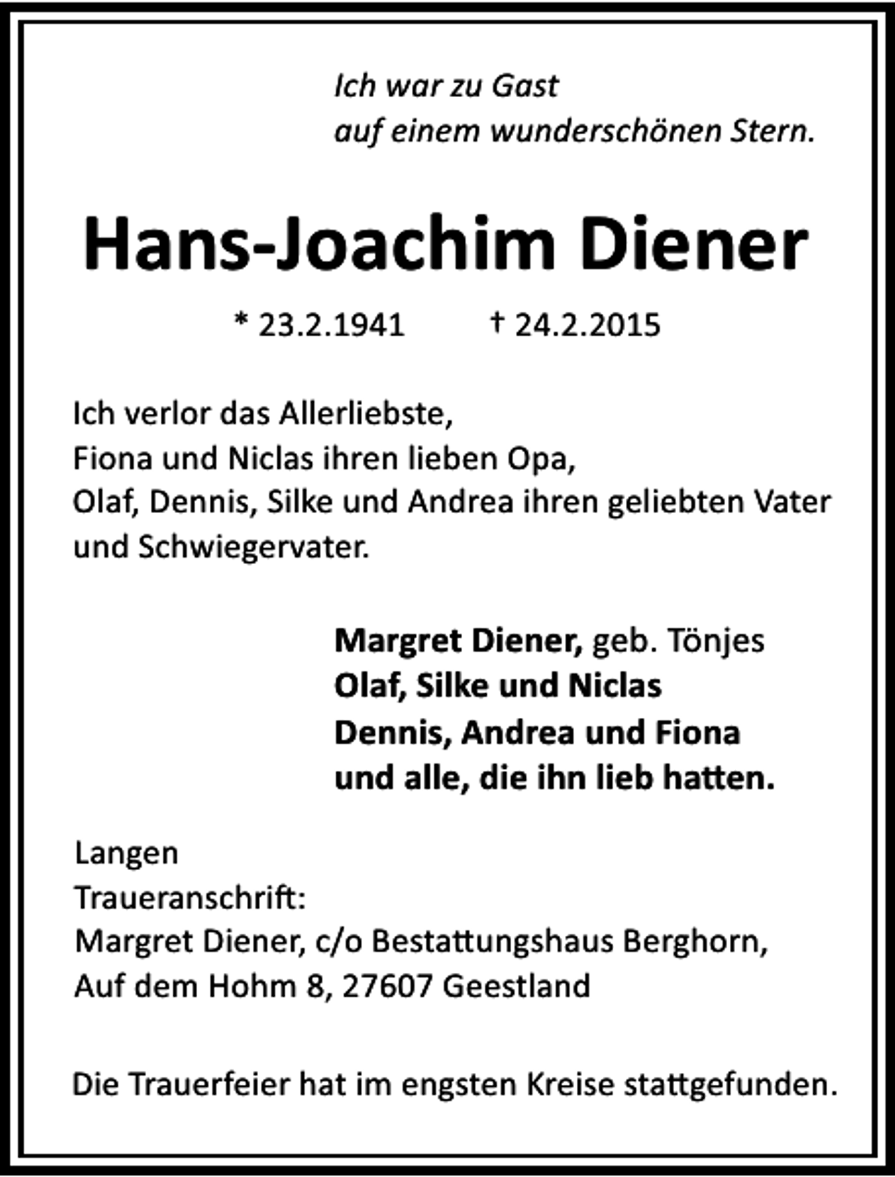 <p>Ich war zu Gast<br />auf einem wunderschönen Stern.</p><p>Hans-Joachim Diener<br />* 23.2.1941</p><p>† 24.2.2015</p><p>Ich verlor das Allerliebste,<br />Fiona und Niclas ihren lieben Opa,<br />Olaf, Dennis, Silke und Andrea ihren geliebten Vater<br />und Schwiegervater.</p><p>Margret Diener, geb. Tönjes<br />Olaf, Silke und Niclas<br />Dennis, Andrea und Fiona<br />und alle, die ihn lieb ha en.<br />Langen<br />Traueranschri :<br />Margret Diener, c/o Besta ungshaus Berghorn,<br />Auf dem Hohm 8, 27607 Geestland<br />Die Trauerfeier hat im engsten Kreise sta gefunden.</p>